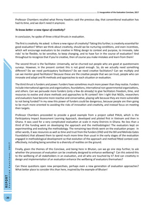 2. Inauguration of the Evaluation Conclave, 2017
- 20 -
REPORT
EvaluationConclave,2017
Professor Chambers recalled what Penny Hawkins said the previous day, that conventional evaluation has
had its time, and we don’t need it anymore.
To know better: a new rigour of creativity?
In conclusion, he spoke of three critical thrusts in evaluation.
The first is creativity. He asked: is there a new rigour of creativity? Taking this further, is creativity essential for
good evaluation? When we think about creativity, should we be nurturing conditions, and even incentives,
which will encourage evaluators to be creative in fitting design to context and purpose, to innovate, take
risks’ to be flexible, to be sensitive, to keep changing, and to have fun in the course of evaluation? And
throughout to recognize that if you’re creative, then of course you make mistakes and learn from them!
The second thrust is the facilitator. Universally, we’ve churned out people who are good at questionnaire
surveys. However, in the present context this is not good enough. So, do we actually need something
different? Do we need participatory facilitators? Do we need creative facilitators? Can we multiply and
can we mentor good facilitators? Because these are the creative people that we can trust, people who can
innovate and adapt and fit methods and approaches to each situation or evaluation.
The third thrust is funders and power. Funders have sometimes much more power than they realize. Funders
includeinternationalagenciesandorganizations,foundations,internationalnon-governmentalorganizations,
and others. Can we persuade more funders (only a few do already) to give facilitators freedom, time, and
resources to evolve and share methods and approaches to fit context? Am I right that NGOs, researchers
and evaluators have become more reactive and conservative, playing safe because they are more vulnerable
to not being funded? In my view this power of funders could be dangerous, because people are then going
to be much more oriented to avoiding the risks of innovation and creativity, and instead focus on meeting
their targets.
Professor Chambers proceeded to provide a good example from a project called PIALA, which is the
Participatory Impact Assessment Learning Approach, developed and piloted first in Vietnam and then in
Ghana. It was used for a very complicated evaluation at scale in many Districts in Ghana. No less than a
third of the funding went on developing the approach and the methodologies! The evaluators kept on
experimenting and evolving the methodology. The remaining two-thirds went on the evaluation proper. In
other words, it was resources as well as time and trust from the funders (IFAD and the Bill and Melinda Gates
Foundation) that allowed them to spend much more time than usual in the early stages of the evaluation
engaged in methodological development so that evolution of the approach and method fitted context cost-
effectively, including being sensitive to a diversity of realities on the ground.
Finally, given the themes of this Conclave, and being here in Bhutan, can we go one step further, to ask
whether the processes of evaluation can be creatively designed to enhance wellbeing? Can this extend this
to the wellbeing of all stakeholders in an evaluation, and all who are touched by it? And can creativity in
design and implementation of an evaluation enhance the wellbeing of evaluators themselves?
Can these questions open new perspectives, perhaps even a new generation of evaluation approaches?
What better place to consider this than here, inspired by the example of Bhutan!
 