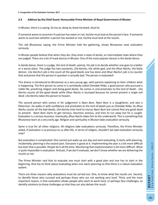 2. Inauguration of the Evaluation Conclave, 2017
- 21 -
REPORT
EvaluationConclave,2017
2.4	 Address by the Chief Guest: Honourable Prime Minister of Royal Government of Bhutan
In Bhutan, there is a saying: Za ma za, dong ta; boed ma boed, shuel ta.
If someone wants to ascertain if a person has eaten or not, he/she must look at the person’s face. If someone
wants to ascertain whether a person has worked or not, he/she must look at the results.
This old Bhutanese saying, the Prime Minister told the gathering, shows Bhutanese took evaluation
seriously.
In Bhutan people believe that when they die, they enter a state of bardo, an intermediate state where they
are judged. There are a lot of mask dances In Bhutan. One of the most popular dances is the bardo dance.
In bardo dance, there is a judge, the lord of death, yamraj. His job is to decide whether one goes to a better
or a worse place. The judge has two assistants, Lha Karchu, the white god, and the Dhue Nachu, the black
demon. Lha Karchu’s job is the count all the good deeds one has done and Dhue Nachu’s job is to counter
that and prove that the person in question is actually bad. The person is evaluated!
This drama is introduced to Bhutanese at a very young age, with parents explaining to their children what
is happening. The first person to come in is somebody called Chimdak Pelka, a good person who pursued a
noble life, practicing religion and doing good deeds. He comes in and prostrates to the lord of death. Lha
Karchu counts all the good deeds while Dhue Nachu is stumped because he cannot present a single evil
deed. Lha Karchu takes the person to heaven.
The second person who comes in for judgement is Nyen Bum. Nyen Bum is a slaughterer, and also a
fisherman. He walks in with confidence and prostrates to the lord of death just as Chimdak Pelka. As Dhue
Nachu counts all the bad deeds, Lha Karchu tries hard to rescue Nyen Bum but cannot find any good deed
to present. Nyen Bum starts to get nervous, becomes anxious, and tries to run away but he is caught.
Evaluation is a serious business. Eventually, Dhue Nachu takes him to the underworld. This is something that
Bhutanese learn at a very early age. Religion and spirituality in Bhutan takes evaluation seriously.
Same is true for all other religions. All religions take evaluations seriously. Therefore, the Prime Minister
asked, if evaluation is so precious to us after-life, in terms of religion, shouldn’t we take evaluation seriously
now?
But evaluation is complicated. One cannot just wake up one day and start evaluating. It starts with planning.
Incidentally, planning is the easiest part. Everyone is good at it. Implementing the plan is a bit more difficult
but even that is possible. People do it all the time. Monitoring that implementation is bit more difficult. What
is quite impossible is evaluation. And yet, if we don’t evaluate, we don’t know whether we are delivering the
results or not.
The Prime Minister said that to evaluate one must start with a good plan and one has to start in the
beginning. One has to think about evaluating when one starts planning so that there is a robust evaluation
system.
There are three reasons why evaluations must be carried out. One, to know what the results are. Second,
to identify those who succeed and perhaps those who are not working very hard. Third, and the most
important reason, is that evaluation allows people who want to work hard, or perhaps face challenges, to
identify solutions to those challenges so that they can also deliver the result.
 