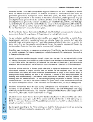2. Inauguration of the Evaluation Conclave, 2017
- 22 -
REPORT
EvaluationConclave,2017
The Prime Minister said that the Gross National Happiness Commission has done a lot of work in Bhutan.
There are different evaluation schemes and methods and there is a nationwide evaluation called the
government performance management system. Within this system, the Prime Minister signs annual
performance agreement with all the ministers, all the district administrators, and the governors. They sign
annual performance agreement with the secretaries, directors, and at the local government level. But the
annual performance agreements, which are result-based, are linked to the Eleventh Plan. And the budget
is provided only for the results that are identified in the annual performance agreement. At the end of the
year, they are evaluated to see how much of what they said that they would do is actually done, and that is
fed into the civil servant’s personal evaluation system.
The Prime Minister thanked the President of CoE South Asia, Ms Mallika R Samaranayake, for bringing the
conference to Bhutan. He congratulated all the participants for making it to the event.
He said evaluation is difficult and there is the need for peer support. People will try to avoid it. Those
trying to avoid it are the ones in positions of power and authority. They are the ones who don’t want to be
evaluated. People who receive money don’t want to be evaluated, whether it is tax money or whether it is
donor money. They are the ones who are resisting and they are the ones who are powerful. They are the
decision-makers. This is why there is the need for a community of evaluators.
One of the biggest challenges as evaluators, according to the Prime Minister, was that people often say it is
not possible to evaluate. For instance, how does one evaluate foreign policy? If evaluators put their minds to
it, they can evaluate anything.
Bhutan, for example, evaluates happiness. There is a survey every five years. The last one was in 2015. There
is a question that is asked to the people: All things considered, how would you rate your happiness on a scale
of 0 to 10? After asking the question to 8,000 people, the mean was calculated at 6.92. Another question
asked was: Are you satisfied with life? What is your satisfaction level on a scale of 0 to 10? The mean was 7.
The Prime Minister said that in Bhutan, people take pride in saying men and women are largely equal.
The qualifier, however, is “largely”, meaning men and women are not completely equal. And the GNH
survey showed that. Overall, the survey found that women were not as happy as men. Why so? A case of
participation in village meetings was done. It was found that 53 percent of those who participated in the
meetings were women and only 47 percent men. So the next question asked was, “Have you spoken at the
meeting? Have you asked questions?” The result was eye opening - 43 per cent of the men said they had
spoken while only 14 per cent of the women said they had spoken. This is a clear indicator that women are
not involved in the political process. That is evaluation, and without evaluation, this would not be possible.
The Prime Minister said that in the 2015 survey, 8,000 people were interviewed on nine domains, 33
indicators, and 172 questions. The results showed that overall 91.2 per cent of the people were happy.
Technically, what that meant was 91.2 per cent of the 8,000 people had sufficiency (above 50 per cent) in
nine domains, whereas 8.8 per cent we deemed to be unhappy.
What that means is that in the nine domains, they didn’t meet sufficiency in at least half. That is the extent
Bhutan’s happiness survey goes to, the Prime Minister said. Overall, the index in 2010 GNH survey was
0.743. Five years later, the index was 0.756, a slight improvement. A trend couldn’t be established since not
enough surveys have been done.
But the point, according to the Prime Minister, was that the Bhutanese government was evaluating
happiness. And if happiness could be evaluated, what couldn’t be evaluated?
 