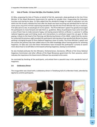 2. Inauguration of the Evaluation Conclave, 2017
- 25 -
REPORT
EvaluationConclave,2017
2.5	 Vote of Thanks – Dr Gana Pati Ojha, Vice President, CoE SA
Dr Ojha, proposing the Vote of Thanks on behalf of CoE SA, expressed a deep gratitude to the Hon Prime
Minister of the Royal Bhutanese Government for sparing his valuable time, inaugurating the Evaluation
Conclave and sharing his ideas. Dr Ojha added that the wonderful linkage he made of evaluation not only
within the life of every individual but also after the death was heart touching and admitted that he had not
come across any prime minister expressing evaluation the way the Hon Prime Minister did. As an evaluator,
if Dr Ojha were to rate, he would give A+ to his speech.  The Prime Minister’s speech has greatly encouraged
the participants to move forward and take them as guidelines. Many of participants have come here with
a view of learn how to make everyone happy, not leaving anyone behind, as Bhutan is a pioneer in setting
national happiness goal and linking results and interventions to contribute toward the set goal. Dr Ojha
paying a tribute to the Head of the Planning and Monitoring Division of the GNHC, stated that the session
he conducted the previous night provided the participants learning about how wonderfully Bhutan has been
working in bringing the goal of Gross National Happiness closer to reality. The Prime Minister’s speech and
the session the previous day have added value to the little knowledge about framing policies for achieving
happiness. Dr Ojha was sure that these interventions have increased the participants’ curiosity to search
more about how to recraft SDGs to link toward achieving happiness, leaving no one behind. 
He also thanked profusely the Hon Ministers, Parliamentarian, Secretaries, Officials of the Gross National
Happiness Commission and other officials of the Royal Bhutanese government for their presence, which
indicates the importance the Government of Bhutan has accorded to this event.
He concluded by thanking all the participants, and wished them a peaceful stay in this wonderful land of
Happiness.
2.6	Celebratory Dinner
The inauguration was closed with a celebratory dinner in Tshokhang Hall of Le Meridien Hotel, attended by
dignitaries and the participants.
 