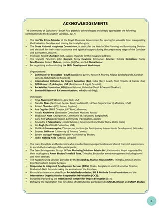 Acknowledgements
The Community of Evaluators – South Asia gratefully acknowledges and deeply appreciates the following
contributions to the Evaluation Conclave, 2017:
•	 The Hon’ble Prime Minister of the Royal Bhutanese Government for sparing his valuable time, inaugurating
the Evaluation Conclave and sharing his timely thoughts;
•	 The Gross National Happiness Commission, in particular the Head of the Planning and Monitoring Division
and the staff for their ready assistance and logistical support during the preparatory stage of the Conclave
and during the Conclave;
•	 Professor Robert Chambers (IDS, Sussex, England), for the inaugural address;
•	 The keynote Panellists John Gargani, Penny Hawkins, Emmanuel Jimenez, Natalia Kosheleva, Nancy
MacPherson, Robert McLean, Jyotsna (Jo) Puri, and A K Shiva Kumar;
•	 For organising and conducting the Skills Development Workshops:
Organizations:
	Community of Evaluators - South Asia (Sonal Zaveri, Ranjani K Murthy, Nilangi Sardeshpande, Kanchan
Lama & Abdul Rasheed Rasheed)
	 International Initiative for Impact Evaluation (3ie), India (Beryl Leach, Stuti Tripathi & Kanika Jha);
	 QED Group LLC, Arlington, USA (Ami Henson & Ingrid Orvedal);
	 Rockefeller Foundation, USA (Jane Reisman, Ushnisha Ghosh & Swapnil Shekhar);
	 Sambodhi Research & Communications, India (Arnab Dey);
Individuals:
	 Priya Alvarez (UN Women, New York, USA)
	 Nandita Bhan (Centre on Gender Equity and Health, UC San Diego School of Medicine, USA)
	 Robert Chambers (IDS, Sussex, England)
	 Ana Coghlan (M&E Director, LIFT Fund, Myanmar)
	 Natalia Kosheleva (Evaluation Consultant, Moscow, Russia)
	 Bhabatosh Nath (Chairperson, Community of Evaluators, Bangladesh)
	 Gana Pati Ojha (Chairperson, Community of Evaluators, Nepal);
	 Anuradha S Palanichamy (Jindal School of Government and Public Policy, Delhi, India)
	 Jim Rugh (RealWorld Evaluation, USA)
	 Mallika R Samaranayake (Chairperson, Institute for Participatory Interaction in Development, Sri Lanka)
	 Sanjeev Sridharan (University of Toronto, Canada)
	 Sonam Wangyel Wang (Evaluation Association of Bhutan)
	 Jackie Yiptong-Avila (Ottawa, Canada)
•	 The many Panellists and Moderators who provided learning opportunities and shared their rich experiences
to enrich the knowledge of the participants;
•	 The Event Management Group, U-Turn Marketing Solutions Private Ltd., Kathmandu, Nepal supported by
their local agency, Amen Bhutan Travels & Tours, Thimphu, Bhutan for event management including travel
and hotel services;
•	 The Rapporteuring Services provided by the Research & Analysis House (RAW), Thimphu, Bhutan and its
Chief Consultant, Gopilal Acharya;
•	 Responsive to Integrated Development Services (RIDS), Dhaka, Bangladesh and its Executive Director,
Bhabatosh Nath for undertaking the evaluation of the Conclave;
•	 Financial assistance received from Rockefeller Foundation, Bill & Melinda Gates Foundation and the
International Organization for Cooperation in Evaluation (IOCE);
•	 Bursaries provided by the International Initiative for Impact Evaluation (31e);
•	 Defraying the registration fees for a total of 65 Bhutanese participants by UNICEF, Bhutan and UNDP, Bhutan.
- i -
 