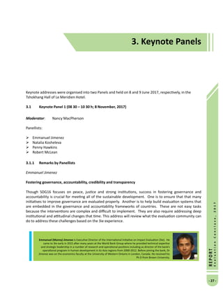 3. Keynote Panels
- 27 -
REPORT
EvaluationConclave,2017
Keynote addresses were organised into two Panels and held on 8 and 9 June 2017, respectively, in the
Tshokhang Hall of Le Meridien Hotel.
3.1	 Keynote Panel 1 (08 30 – 10 30 h; 8 November, 2017)
Moderator: 	 Nancy MacPherson
Panellists:
	Emmanuel Jimenez
	 Natalia Kosheleva
	 Penny Hawkins
	 Robert McLean
	
3.1.1	 Remarks by Panellists
Emmanuel Jimenez
Fostering governance, accountability, credibility and transparency
Though SDG16 focuses on peace, justice and strong institutions, success in fostering governance and
accountability is crucial for meeting all of the sustainable development. One is to ensure that that many
initiatives to improve governance are evaluated properly. Another is to help build evaluation systems that
are embedded in the governance and accountability frameworks of countries. These are not easy tasks
because the interventions are complex and difficult to implement. They are also require addressing deep
institutional and attitudinal changes that time. This address will review what the evaluation community can
do to address these challenges based on the 3ie experience.
3. Keynote Panels
Emmanuel (Manny) Jimenez is Executive Director of the International Initiative on Impact Evaluation (3ie). He
came to 3ie early in 2015 after many years at the World Bank Group where he provided technical expertise
and strategic leadership in a number of research and operational positions including as director of the bank’s
operational program in human development in its Asia regions from 2000-2012. Before joining the bank, Dr
Jimenez was on the economics faculty at the University of Western Ontario in London, Canada. He received his
Ph D from Brown University.
 