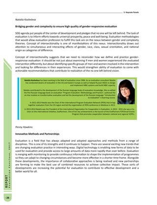 3. Keynote Panels
- 28 -
REPORT
EvaluationConclave,2017
Natalia Kosheleva
Bridging gender and complexity to ensure high quality of gender-responsive evaluation
SDG agenda put people of the center of development and pledges that no one will be left behind. The task of
evaluation is to inform efforts towards universal prosperity, peace and well-being. Evaluation methodologies
that would allow evaluation profession to fulfill this task are on the nexus between gender and complexity
theories. Concept of intersectionality is one of manifestations of this nexus. Intersectionality draws out
attention to simultaneous and interacting effects of gender, race, class, sexual orientation, and national
origin as categories of difference.
Concept of intersectionality suggests that we need to reconsider how we define and practice gender-
responsive evaluation: it should be not just about examining if men and women experienced the evaluated
intervention differently, but about identifying specific groups of men and women involved in the intervention
and looking for differences in their experiences. This would strengthen ability of evaluation to come with
actionable recommendations that contribute to realization of the no one left behind vision.
Penny Hawkins
Innovative Methods and Partnerships
Evaluation is a field that has always adapted and adopted approaches and methods from a range of
disciplines. This is one of its strengths and it continues to happen. There are several exciting new trends that
are changing evaluation practice in interesting ways. Digital technology is enabling new forms of data to be
used for evaluation and provide access to large amounts of data more rapidly than ever before. Evaluation
is merging with monitoring to provide continuous information to shape the implementation of programmes
so they can adapt to changing circumstances and become more effective in a shorter time frame. Alongside
these developments, the importance of collaborative approaches is being realised and new partnerships
are forming to make the best use of combined resources to achieve collective impact. These sorts of
developments are increasing the potential for evaluation to contribute to effective development and a
better world for all. 
Natalia Kosheleva has been working in the field of evaluation since 1996. As an evaluation consultant Natalia
has conducted dozens of evaluation in the CIS and Eastern Europe as well as helped Russian NGOs to design
and implement ME systems and build ME capacity.
Natalia contributed to the development of the Russian-language body of evaluation knowledge. She co-edited
the first Russian-language book on evaluation “Program Evaluation: Methodology and Practice”, authored the
on-line module on transformative evaluation and led the development of the Russian-language “Introduction
to evaluation” e-learning course.
In 2012-2013 Natalia was the Chair of the International Program Evaluation Network (IPEN) that brings
together evaluators from the CIS region and led the organization of IPEN conference in Moldova in 2013.
In 2013-2014 Natalia was the President of the International Organization for Cooperation in Evaluation. In 2013 - 2015 she was a Co-
chair on the international initiative, EvalPartners. One of her key achievements is the launch of the EvalPartners P2P/Small Grants
Program that promotes cooperation between national and regional VOPEs.
 