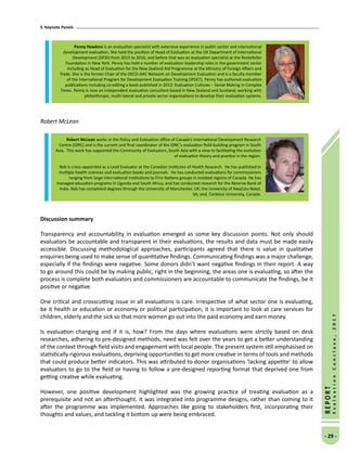 3. Keynote Panels
- 29 -
REPORT
EvaluationConclave,2017
Robert McLean
Discussion summary
Transparency and accountability in evaluation emerged as some key discussion points. Not only should
evaluators be accountable and transparent in their evaluations, the results and data must be made easily
accessible. Discussing methodological approaches, participants agreed that there is value in qualitative
enquiries being used to make sense of quantitative findings. Communicating findings was a major challenge,
especially if the findings were negative. Some donors didn’t want negative findings in their report. A way
to go around this could be by making public, right in the beginning, the areas one is evaluating, so after the
process is complete both evaluators and commissioners are accountable to communicate the findings, be it
positive or negative.
One critical and crosscutting issue in all evaluations is care. Irrespective of what sector one is evaluating,
be it health or education or economy or political participation, it is important to look at care services for
children, elderly and the sick so that more women go out into the paid economy and earn money.
Is evaluation changing and if it is, how? From the days where evaluations were strictly based on desk
researches, adhering to pre-designed methods, need was felt over the years to get a better understanding
of the context through field visits and engagement with local people. The present system still emphasised on
statistically rigorous evaluations, depriving opportunities to get more creative in terms of tools and methods
that could produce better indicators. This was attributed to donor organisations ‘lacking appetite’ to allow
evaluators to go to the field or having to follow a pre-designed reporting format that deprived one from
getting creative while evaluating.
However, one positive development highlighted was the growing practice of treating evaluation as a
prerequisite and not an afterthought. It was integrated into programme designs, rather than coming to it
after the programme was implemented. Approaches like going to stakeholders first, incorporating their
thoughts and values, and tackling it bottom up were being embraced.
Penny Hawkins is an evaluation specialist with extensive experience in public sector and international
development evaluation. She held the position of Head of Evaluation at the UK Department of International
Development (DFID) from 2013 to 2016, and before that was an evaluation specialist at the Rockefeller
Foundation in New York. Penny has held a number of evaluation leadership roles in the government sector
including as Head of Evaluation for the New Zealand Aid Programme at the Ministry of Foreign Affairs and
Trade. She is the former Chair of the OECD-DAC Network on Development Evaluation and is a faculty member
of the International Program for Development Evaluation Training (IPDET). Penny has authored evaluation
publications including co-editing a book published in 2012: Evaluation Cultures – Sense Making in Complex
Times. Penny is now an independent evaluation consultant based in New Zealand and Scotland, working with
philanthropic, multi-lateral and private sector organisations to develop their evaluation systems.
Robert McLean works in the Policy and Evaluation office of Canada’s International Development Research
Centre (IDRC) and is the current and final coordinator of the IDRC’s evaluation field-building program in South
Asia. This work has supported the Community of Evaluators, South Asia with a view to facilitating the evolution
of evaluation theory and practice in the region.
Rob is cross-appointed as a Lead Evaluator at the Canadian Institutes of Health Research. He has published in
multiple health sciences and evaluation books and journals. He has conducted evaluations for commissioners
ranging from large international institutions to First Nations groups in isolated regions of Canada. He has
managed education programs in Uganda and South Africa, and has conducted research for the Reserve Bank of
India. Rob has completed degrees through the University of Manchester, UK; the University of KwaZulu-Natal,
SA; and, Carleton University, Canada.
 