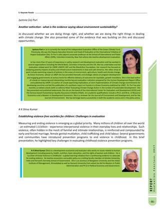 3. Keynote Panels
- 31 -
REPORT
EvaluationConclave,2017
Jyotsna (Jo) Puri
Another extinction - what is the evidence saying about environment sustainability?
Jo discussed whether we are doing things right, and whether we are doing the right things in dealing
with climate change. She also presented some of the evidence that was building on this and discussed
opportunities.
A K Shiva Kumar
Establishing violence-free societies for children: Challenges in evaluation
 
Measuring and ending violence is emerging as a global priority.  Many millions of children all over the world
- an estimated 1.6 billion - experience interpersonal violence in their everyday lives and relationships.  Such
violence, often hidden in the mesh of familial and intimate relationships, is reinforced and compounded by
early and forced marriage, female genital mutilation, child trafficking and child labour. Several governments
and communities have introduced prevention programs to end violence in childhood.  In this brief
presentation, he highlighted key challenges in evaluating childhood violence prevention programs.
Jyotsna Puri or Jo is currently the Head of the Independent Evaluation Office of the Green Climate Fund.
Previously, she was the Deputy Executive Director and Head of Evaluation at the International Initiative of
Impact Evaluation (3ie). Dr Puri is also adjunct associate professor at the School of International and Public
Affairs (SIPA), Columbia University, New York where she teaches development evaluation.
Jo has more than 22 years of experience in policy research and development evaluation and has worked in
several organizations including the World Bank, Columbia University and the UN. She has undertaken and led
evaluation related work for UNDP, UNICEF, GEF and the MacArthur Foundation. Her research has focused on
analyzing poverty impacts of policy and infrastructure investments in Asia and Latin America. Her other areas of
work include examining impacts of policies in the areas of environment, agriculture, health and climate change.
As Green Economy adviser at UNEP she has provided thematic and strategic advice on program development
and engaging governments at various levels for effective delivery of outcomes for equitable, growth transitions. She is the lead author
of a book on measuring and interpreting monitoring and evaluation indicators prepared for the Human Development Report Office
and published by UNDP; Co-author of a book examining implications of Joint Implementation of Climate Change commitments for
developing countries and led the publication of a synthesis report on Forests in a Green Economy published by UNEP. Dr. Puri has also
recently co-edited a book (with co-editors) titled ‘Evaluating Climate Change Action in the context of Sustainable Development’. She
has presented and published extensively. She sits on the board of the International Center for Evaluation and Development (ICED) and
the Geneva based Humanitarian Quality Assurance Initiative (HQAI). Jo’s academic qualifications include a Ph.D. and M.Sc. in Resource
Economics and a Masters in Development Economics. She is a reviewer for the Journal of Environment and Development, and for the
Journal of Environment. She has led large teams successfully in both the academic arena and in the policy arena.
A K Shiva Kumar (Shiv) is a development economist and evaluator who works on issues related to human
development including poverty, health, nutrition, basic education, and the rights of women and children. He is
Co-Chair of Know Violence in Childhood – a global learning initiative that is synthesizing evidence to advocate
for ending violence. He teaches economics and public policy as a visiting faculty member at Ashoka University,
India and Harvard’s Kennedy School of Government. Shiv is an alumnus of Bangalore University and the Indian
Institute of Management, Ahmedabad as well as Harvard University from where he did his Masters in Public
Administration and Ph.D in Political Economy and Government.
 