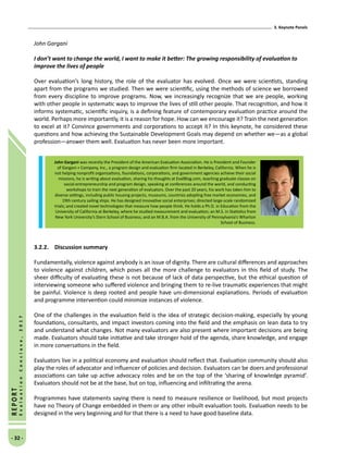 3. Keynote Panels
- 32 -
REPORT
EvaluationConclave,2017
John Gargani
I don’t want to change the world, I want to make it better: The growing responsibility of evaluation to
improve the lives of people
Over evaluation’s long history, the role of the evaluator has evolved. Once we were scientists, standing
apart from the programs we studied. Then we were scientific, using the methods of science we borrowed
from every discipline to improve programs. Now, we increasingly recognize that we are people, working
with other people in systematic ways to improve the lives of still other people. That recognition, and how it
informs systematic, scientific inquiry, is a defining feature of contemporary evaluation practice around the
world. Perhaps more importantly, it is a reason for hope. How can we encourage it? Train the next generation
to excel at it? Convince governments and corporations to accept it? In this keynote, he considered these
questions and how achieving the Sustainable Development Goals may depend on whether we—as a global
profession—answer them well. Evaluation has never been more important.
3.2.2.	 Discussion summary
Fundamentally, violence against anybody is an issue of dignity. There are cultural differences and approaches
to violence against children, which poses all the more challenge to evaluators in this field of study. The
sheer difficulty of evaluating these is not because of lack of data perspective, but the ethical question of
interviewing someone who suffered violence and bringing them to re-live traumatic experiences that might
be painful. Violence is deep rooted and people have uni-dimensional explanations. Periods of evaluation
and programme intervention could minimize instances of violence.
One of the challenges in the evaluation field is the idea of strategic decision-making, especially by young
foundations, consultants, and impact investors coming into the field and the emphasis on lean data to try
and understand what changes. Not many evaluators are also present where important decisions are being
made. Evaluators should take initiative and take stronger hold of the agenda, share knowledge, and engage
in more conversations in the field.
Evaluators live in a political economy and evaluation should reflect that. Evaluation community should also
play the roles of advocator and influencer of policies and decision. Evaluators can be doers and professional
associations can take up active advocacy roles and be on the top of the ‘sharing of knowledge pyramid’.
Evaluators should not be at the base, but on top, influencing and infiltrating the arena.
Programmes have statements saying there is need to measure resilience or livelihood, but most projects
have no Theory of Change embedded in them or any other inbuilt evaluation tools. Evaluation needs to be
designed in the very beginning and for that there is a need to have good baseline data.
John Gargani was recently the President of the American Evaluation Association. He is President and Founder
of Gargani + Company, Inc., a program design and evaluation firm located in Berkeley, California. When he is
not helping nonprofit organizations, foundations, corporations, and government agencies achieve their social
missions, he is writing about evaluation, sharing his thoughts at EvalBlog.com, teaching graduate classes on
social entrepreneurship and program design, speaking at conferences around the world, and conducting
workshops to train the next generation of evaluators. Over the past 20 years, his work has taken him to
diverse settings, including public housing projects, museums, countries adopting free market economies, and
19th century sailing ships. He has designed innovative social enterprises; directed large-scale randomized
trials; and created novel technologies that measure how people think. He holds a Ph.D. in Education from the
University of California at Berkeley, where he studied measurement and evaluation; an M.S. in Statistics from
New York University’s Stern School of Business; and an M.B.A. from the University of Pennsylvania’s Wharton
School of Business.
 