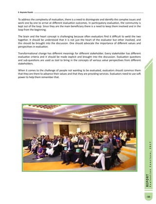 3. Keynote Panels
- 33 -
REPORT
EvaluationConclave,2017
To address the complexity of evaluation, there is a need to disintegrate and identify the complex issues and
work one by one to arrive at different evaluation outcomes. In participatory evaluation, the community is
kept out of the loop. Since they are the main beneficiary there is a need to keep them involved and in the
loop from the beginning.
The brain and the heart concept is challenging because often evaluators find it difficult to weld the two
together. It should be understood that it is not just the heart of the evaluator but other involved, and
this should be brought into the discussion. One should advocate the importance of different values and
perspectives in evaluation.
Transformational change has different meanings for different stakeholder. Every stakeholder has different
evaluative criteria and it should be made explicit and brought into the discussion. Evaluation questions
and sub-questions are used as tool to bring in the concepts of various value perspectives from different
stakeholders.
When it comes to the challenge of people not wanting to be evaluated, evaluators should convince them
that they are there to advance their values and that they are providing services. Evaluators need to use soft
power to help them remember that.
 