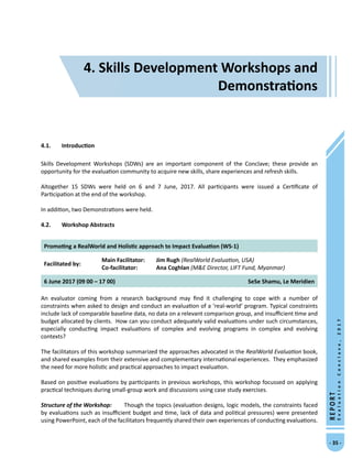 4. Skills Development Workshops and Demonstrations
- 35 -
REPORT
EvaluationConclave,2017
4.1.	 Introduction
Skills Development Workshops (SDWs) are an important component of the Conclave; these provide an
opportunity for the evaluation community to acquire new skills, share experiences and refresh skills.
Altogether 15 SDWs were held on 6 and 7 June, 2017. All participants were issued a Certificate of
Participation at the end of the workshop.
In addition, two Demonstrations were held.
4.2.	 Workshop Abstracts
Promoting a RealWorld and Holistic approach to Impact Evaluation (WS-1)
Facilitated by:
Main Facilitator:	 Jim Rugh (RealWorld Evaluation, USA)
Co-facilitator: 	 Ana Coghlan (ME Director, LIFT Fund, Myanmar)
6 June 2017 (09 00 – 17 00) SeSe Shamu, Le Meridien
An evaluator coming from a research background may find it challenging to cope with a number of
constraints when asked to design and conduct an evaluation of a ‘real-world’ program. Typical constraints
include lack of comparable baseline data, no data on a relevant comparison group, and insufficient time and
budget allocated by clients. How can you conduct adequately valid evaluations under such circumstances,
especially conducting impact evaluations of complex and evolving programs in complex and evolving
contexts?
The facilitators of this workshop summarized the approaches advocated in the RealWorld Evaluation book,
and shared examples from their extensive and complementary international experiences. They emphasized
the need for more holistic and practical approaches to impact evaluation.
Based on positive evaluations by participants in previous workshops, this workshop focussed on applying
practical techniques during small-group work and discussions using case study exercises.
Structure of the Workshop:	 Though the topics (evaluation designs, logic models, the constraints faced
by evaluations such as insufficient budget and time, lack of data and political pressures) were presented
using PowerPoint, each of the facilitators frequently shared their own experiences of conducting evaluations.
4. Skills Development Workshops and
Demonstrations
 
