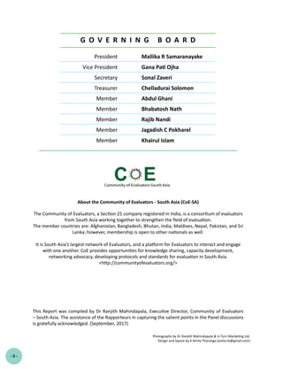 President Mallika R Samaranayake
Vice President Gana Pati Ojha
Secretary Sonal Zaveri
Treasurer Chelladurai Solomon
Member Abdul Ghani
Member Bhabatosh Nath
Member Rajib Nandi
Member Jagadish C Pokharel
Member Khairul Islam
G O V E R N I N G B O A R D
- ii -
About the Community of Evaluators - South Asia (CoE-SA)
The Community of Evaluators, a Section 25 company registered in India, is a consortium of evaluators
from South Asia working together to strengthen the field of evaluation.
The member countries are: Afghanistan, Bangladesh, Bhutan, India, Maldives, Nepal, Pakistan, and Sri
Lanka; however, membership is open to other nationals as well.
It is South Asia’s largest network of Evaluators, and a platform for Evaluators to interact and engage
with one another. CoE provides opportunities for knowledge sharing, capacity development,
networking advocacy, developing protocols and standards for evaluation in South Asia.
<http://communityofevaluators.org/>
This Report was compiled by Dr Ranjith Mahindapala, Executive Director, Community of Evaluators
– South Asia. The assistance of the Rapporteurs in capturing the salient points in the Panel discussions
is gratefully acknowledged. (September, 2017)
Photographs by Dr Ranjith Mahindapala & U-Turn Marketing Ltd.
Design and layout by K Amila Tharanga (amila.tk@gmail.com)
 