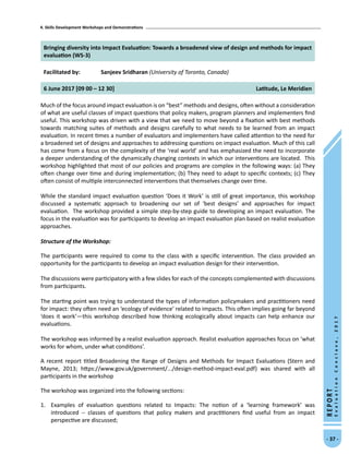 4. Skills Development Workshops and Demonstrations
- 37 -
REPORT
EvaluationConclave,2017
Bringing diversity into Impact Evaluation: Towards a broadened view of design and methods for impact
evaluation (WS-3)
Facilitated by: Sanjeev Sridharan (University of Toronto, Canada)
6 June 2017 [09 00 – 12 30] Latitude, Le Meridien
Much of the focus around impact evaluation is on “best” methods and designs, often without a consideration
of what are useful classes of impact questions that policy makers, program planners and implementers find
useful. This workshop was driven with a view that we need to move beyond a fixation with best methods
towards matching suites of methods and designs carefully to what needs to be learned from an impact
evaluation. In recent times a number of evaluators and implementers have called attention to the need for
a broadened set of designs and approaches to addressing questions on impact evaluation. Much of this call
has come from a focus on the complexity of the ‘real world’ and has emphasized the need to incorporate
a deeper understanding of the dynamically changing contexts in which our interventions are located. This
workshop highlighted that most of our policies and programs are complex in the following ways: (a) They
often change over time and during implementation; (b) They need to adapt to specific contexts; (c) They
often consist of multiple interconnected interventions that themselves change over time.
While the standard impact evaluation question ‘Does it Work’ is still of great importance, this workshop
discussed a systematic approach to broadening our set of ‘best designs’ and approaches for impact
evaluation. The workshop provided a simple step-by-step guide to developing an impact evaluation. The
focus in the evaluation was for participants to develop an impact evaluation plan based on realist evaluation
approaches.
Structure of the Workshop:	
The participants were required to come to the class with a specific intervention. The class provided an
opportunity for the participants to develop an impact evaluation design for their intervention.
The discussions were participatory with a few slides for each of the concepts complemented with discussions
from participants.
The starting point was trying to understand the types of information policymakers and practitioners need
for impact: they often need an ‘ecology of evidence’ related to impacts. This often implies going far beyond
‘does it work’—this workshop described how thinking ecologically about impacts can help enhance our
evaluations.
The workshop was informed by a realist evaluation approach. Realist evaluation approaches focus on ‘what
works for whom, under what conditions’.
A recent report titled Broadening the Range of Designs and Methods for Impact Evaluations (Stern and
Mayne, 2013; https://www.gov.uk/government/.../design-method-impact-eval.pdf) was shared with all
participants in the workshop
The workshop was organized into the following sections:
1.	 Examples of evaluation questions related to Impacts: The notion of a ‘learning framework’ was
introduced -- classes of questions that policy makers and practitioners find useful from an impact
perspective are discussed;
 