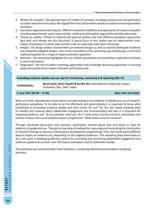4. Skills Development Workshops and Demonstrations
- 38 -
REPORT
EvaluationConclave,2017
2.	 Models of causation: Two general types of models of causation including successionist and generative
causation were then discussed; We argued that most policymakers would care about issues of generative
causation;
3.	 Evaluation approaches and impacts: Different evaluation traditions and approaches of impact evaluation
including experimental, quasi-experimental, realist and participatory approaches are then discussed;
4.	 Threats to validity: Threats to internal and external validity and how different evaluation approaches
deal with such threats are also discussed. A special focus in this section was on experimental trials.
Classes of questions in which experimental trials are especially useful were discussed;
5.	 Designs: The design section covered both conventional designs as well as recently developed multilevel
and sequential adaptive designs. One of the innovations of this workshop was introducing a multi-level
realist perspective for a range of impact evaluation questions.
6.	 Methods: The workshop highlighted the use of both quantitative and qualitative longitudinal methods
in assessing impacts;
7.	 Diagnostics: The role of pattern matching approaches and knowledge discovery approaches in learning
about the quality of our impact estimates will be discussed.
Evaluating evidence uptake and use: tips for monitoring, measuring and reporting (WS-15)
Facilitated by:
Beryl Leach, Stuti Tripathi  Kanika Jha [International Initiative for Impact
Evaluation (3ie), Delhi, India)
6 June 2017 [09 00 – 12 30] Main Hall; City Hotel
More and more, development sector donors are demanding to see evidence of uptake and use of research,
particularly evaluations. To be able to do this effectively and systematically it is important to know what
contributes to promoting evidence uptake and what counts for use? For 3ie, this means knowing what
to monitor and measure about stakeholder engagement and communication and why it is important for
improving evidence use? As an evaluator, what can I do if I only come in at the end of an intervention and
need to measure the use of evidence about a programme? What makes sense to measure?
Through interactive discussions and exercises, participants learned about how and where to look for
evidence of uptake and use. They got an overview of methods for capturing and interpreting the contribution
of research findings to decision making about development programming. They also learnt about different
ways to report on evidence use, depending on the targeted audiences. This workshop drew extensively on
3ie’s own work in developing effective systems for promoting and monitoring stakeholder engagement and
evidence uptake and use from over 150 impact evaluations and 35 systematic reviews.
The workshop was conducted with three facilitators, combining interactive presentations and group
exercises.
 