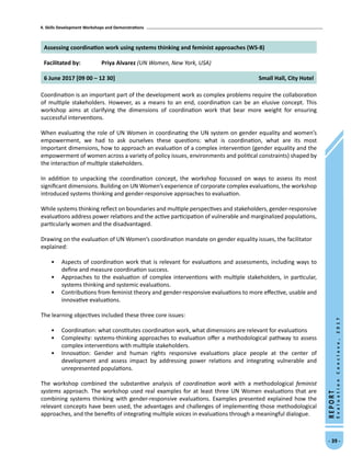 4. Skills Development Workshops and Demonstrations
- 39 -
REPORT
EvaluationConclave,2017
Assessing coordination work using systems thinking and feminist approaches (WS-8)
Facilitated by: Priya Alvarez (UN Women, New York, USA)
6 June 2017 [09 00 – 12 30] Small Hall, City Hotel
Coordination is an important part of the development work as complex problems require the collaboration
of multiple stakeholders. However, as a means to an end, coordination can be an elusive concept. This
workshop aims at clarifying the dimensions of coordination work that bear more weight for ensuring
successful interventions.
When evaluating the role of UN Women in coordinating the UN system on gender equality and women’s
empowerment, we had to ask ourselves these questions: what is coordination, what are its most
important dimensions, how to approach an evaluation of a complex intervention (gender equality and the
empowerment of women across a variety of policy issues, environments and political constraints) shaped by
the interaction of multiple stakeholders.
In addition to unpacking the coordination concept, the workshop focussed on ways to assess its most
significant dimensions. Building on UN Women’s experience of corporate complex evaluations, the workshop
introduced systems thinking and gender-responsive approaches to evaluation.
While systems thinking reflect on boundaries and multiple perspectives and stakeholders, gender-responsive
evaluations address power relations and the active participation of vulnerable and marginalized populations,
particularly women and the disadvantaged.
Drawing on the evaluation of UN Women’s coordination mandate on gender equality issues, the facilitator
explained:
•	 Aspects of coordination work that is relevant for evaluations and assessments, including ways to
define and measure coordination success.
•	 Approaches to the evaluation of complex interventions with multiple stakeholders, in particular,
systems thinking and systemic evaluations.
•	 Contributions from feminist theory and gender-responsive evaluations to more effective, usable and
innovative evaluations.
The learning objectives included these three core issues:
•	 Coordination: what constitutes coordination work, what dimensions are relevant for evaluations
•	 Complexity: systems-thinking approaches to evaluation offer a methodological pathway to assess
complex interventions with multiple stakeholders.
•	 Innovation: Gender and human rights responsive evaluations place people at the center of
development and assess impact by addressing power relations and integrating vulnerable and
unrepresented populations.
The workshop combined the substantive analysis of coordination work with a methodological feminist
systems approach. The workshop used real examples for at least three UN Women evaluations that are
combining systems thinking with gender-responsive evaluations. Examples presented explained how the
relevant concepts have been used, the advantages and challenges of implementing those methodological
approaches, and the benefits of integrating multiple voices in evaluations through a meaningful dialogue.
 