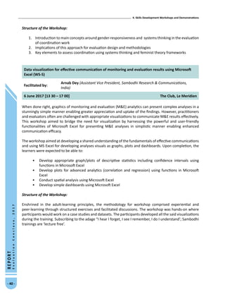 4. Skills Development Workshops and Demonstrations
- 40 -
REPORT
EvaluationConclave,2017
Structure of the Workshop:
1.	 Introduction to main concepts around gender-responsiveness and systems thinking in the evaluation
of coordination work
2.	 Implications of this approach for evaluation design and methodologies
3.	 Key elements to assess coordination using systems thinking and feminist theory frameworks
Data visualization for effective communication of monitoring and evaluation results using Microsoft
Excel (WS-5)
Facilitated by:
Arnab Dey (Assistant Vice President, Sambodhi Research  Communications,
India)
6 June 2017 [13 30 – 17 00] The Club, Le Meridien
When done right, graphics of monitoring and evaluation (ME) analytics can present complex analyses in a
stunningly simple manner enabling greater appreciation and uptake of the findings. However, practitioners
and evaluators often are challenged with appropriate visualizations to communicate ME results effectively.
This workshop aimed to bridge the need for visualization by harnessing the powerful and user-friendly
functionalities of Microsoft Excel for presenting ME analyses in simplistic manner enabling enhanced
communication efficacy.
The workshop aimed at developing a shared understanding of the fundamentals of effective communications
and using MS Excel for developing analyses visuals as graphs, plots and dashboards. Upon completion, the
learners were expected to be able to:
•	 Develop appropriate graph/plots of descriptive statistics including confidence intervals using
functions in Microsoft Excel
•	 Develop plots for advanced analytics (correlation and regression) using functions in Microsoft
Excel
•	 Conduct spatial analysis using Microsoft Excel
•	 Develop simple dashboards using Microsoft Excel
Structure of the Workshop:	
Enshrined in the adult-learning principles, the methodology for workshop comprised experiential and
peer-learning through structured exercises and facilitated discussions. The workshop was hands-on where
participants would work on a case studies and datasets. The participants developed all the said visualizations
during the training. Subscribing to the adage “I hear I forget, I see I remember, I do I understand’; Sambodhi
trainings are ‘lecture free’.
 