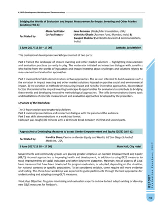 4. Skills Development Workshops and Demonstrations
- 41 -
REPORT
EvaluationConclave,2017
Bridging the Worlds of Evaluation and Impact Measurement for Impact Investing and Other Market
Solutions (WS-6)
Facilitated by:
Main Facilitator:	 Jane Reisman (Rockefeller Foundation, USA)
Co-Facilitators: Ushnisha Ghosh (Acumen Fund, Mumbai, India) 
Swapnil Shekhar (Sambodhi Research  Communications,
India)
6 June 2017 [13 30 – 17 00] Latitude, Le Meridien
This professional development workshop consisted of two parts:
Part I framed the landscape of impact investing and other market solutions -- highlighting measurement
and evaluation practices currently in play. The moderator initiated an interactive dialogue with panellists
who hailed from the worlds of evaluation and impact investing about challenges and solutions related to
measurement and evaluation approaches.
Part II involved brief skills demonstrations of two approaches. The session intended to build awareness of 1)
the variation in impact investing and other market solutions focused on positive social and environmental
impact, 2) the variation in methods for measuring impact and need for innovative approaches, 3) contextual
factors that relate to the impact investing landscape 4) opportunities for evaluators to contribute to bridging
these worlds and developing innovative methodological approaches. The skills demonstrations shared tools
and illustrations of concrete measurement and evaluation approaches developed by the presenters.
Structure of the Workshop:	
The 3- hour session was structured as follows:
Part 1 involved presentations and interactive dialogue with the panel and the audience.
Part 2 was skills demonstrations in a workshop format.
Each part was roughly 80 minutes with a 10 minute break between the first and second parts.
Approaches to Developing Measures to assess Gender Empowerment and Equity (GE/E) (WS-12)
Facilitated by:
Nandita Bhan (Centre on Gender Equity and Health, UC San Diego School of
Medicine, USA)
6 June 2017 [13 30 – 17 00] Main Hall, City Hotel
Governments and community groups are placing greater emphasis on Gender Empowerment and Equity
(GE/E) -focused approaches to improving health and development, in addition to using GE/E measures to
track improvements on social indicators and other long-term outcomes. However, not all aspects of GE/E
have measures that have been developed for program evaluation, or adapted, depending on the situation,
for national contexts or specific populations. To be considered reliable, some require still more evidence
and testing. This three-hour workshop was expected to guide participants through the best approaches for
understanding and adapting strong GE/E measures.
Workshop Objective: To guide monitoring and evaluation experts on how to best adapt existing or develop
new GE/E measures for fieldwork.
 