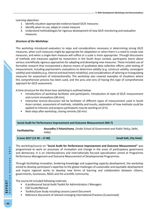 4. Skills Development Workshops and Demonstrations
- 42 -
REPORT
EvaluationConclave,2017
Learning objectives:
1.	 Identify situation-appropriate evidence-based GE/E measures
2.	 Identify when to use, adapt or create measure
3.	 Understand methodologies for rigorous development of new GE/E monitoring and evaluation
measures
Structure of the Workshop:
This workshop introduced evaluators to steps and considerations necessary in determining strong GE/E
measures, when such measures might be appropriate for adaptation or when there is a need to create new
measures, and when a single-item measure will suffice or a scale is more appropriate. Through discussions
of methods and measures applied by researchers in the South Asian context, participants learnt about
various scientifically rigorous approaches for adapting and developing new measures. These included use of
formative research that incorporated a diverse means of qualitative data collection efforts; pilot testing of
measurement, including psychometric evaluations to determine validity (e.g. construct validity, convergent
validity) and reliability (e.g. internal and test/retest reliability); and considerations of tailoring or triangulating
measures for assessment of intersectionality. The workshop also covered examples of situations where
this comprehensive process has been used, and the pros and cons of having this type of comprehensive
approach for GE/E assessment.
A time-structure for the three-hour workshop is outlined below:
•	 Introductions of workshop facilitator and participants. Introduction of state of GE/E measurement
and current innovations (30 min);
•	 Interactive lecture-discussion led by facilitator of different types of measurement used in South
Asian context, assessment of methods, reliability and results, exploration of how methods could be
applied to interests and projects participants may be working on (2 h);
•	 Next-steps after workshop, closing remarks (30 min)
Social Audit for Performance Improvement and Outcome Measurement (WS-7)
Facilitated by:
Anuradha S Palanichamy (Jindal School of Government and Public Policy, Delhi,
India)
6 June 2017 [13 30 – 17 00] Small Hall, City Hotel
The workshop/course on “Social Audit for Performance Improvement and Outcome Measurement” was
programmed to work on processes of innovation and change in the areas of participatory governance
and democracy. It is an interdisciplinary and internationally focused specialisation aimed at Programme
Performance Management and Outcome Measurement of Developmental Programmes.
Through facilitating innovation, brokering knowledge and supporting capacity development, the workshop
aimed to develop participant’s expertise to the global challenges of sustainable and equitable development
and inspire regional works to develop new forms of learning and collaboration between citizens,
governments, businesses, NGOs and the scientific community.
The course kit included following materials:
•	 A professional Social Audit Toolkit for Administrators / Managers
•	 CSO Guide/Manual
•	 Toolkits/Case Study including Lessons Learnt Document
•	 Reference Document of relevant emerging International Practices (Customized)
 