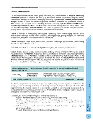 4. Skills Development Workshops and Demonstrations
- 43 -
REPORT
EvaluationConclave,2017
Structure of the Workshop:
The workshop included lectures, videos, group simulations, etc. in four streams, (i) Design  Preparatory
Groundwork (evolving a scope of the audit (e.g., the specific service, organization, program, project,
component or activity to be examined), developing indicators)., (ii) Information Gathering, Deliberation and
Analysis (Strategy to assess and evaluate programme documents, qualitative and quantitative analysis of
data, Surveys, Focus Group Discussions, Meetings, Perception Analysis), (iii) Public Disclosure and Evidence-
based Dialogue on Implementation Effectiveness (Communication Strategy-To Stakeholders, Public, Media
and Policy Makers) and (iv) Recommendations and Follow-up (Advocacy for broader policy consideration,
training service-providers/community members, institutionalise mechanisms).
Session I: Overview of Participatory Planning and Monitoring, Trends and Emerging Practices. Social
Accountability – Theory  Practice (within south asia), entailing concepts, guiding principles, and usefulness
of social audit, Role of the various stakeholders in Social Audit.
Session II: Principles, Scope, Impact, Ground rules, Frequency  Challenges of Social Audit, Understanding
the different stages of Social Audit.
Session III: Social Audit as an innovative Budget Monitoring Tool, ICT for development evaluation.
Session III: Case Studies, Videos, Recommendations and way forward for Implementation; case studies
included examples from Bosnia  Herzegovina (Social Audit of a World Bank’s cash assistance program CIET);
El Salvador (Social Audit of World Bank-funded Local Road Construction Project); India [Social Audits by the
Mazdoor Kisan Shakti Sangathan (MKSS)]; (Social Audit from the Vithura Panchayat); Other case scenarios
discussed included: Citizen Report Card (CRC), Bangalore and Beyond, Bhagidhari: ‘Citizen -Government
Partnership’, New Delhi, Participatory Budget of Pune City.
Improving Development Programme Results through Integration of Monitoring, Evaluation and
Learning (MEL) (WS-9)
Facilitated by:
Main Facilitator:	 Ami Henson (QED Group LLC, Arlington, USA)
Co-Facilitator: Ingrid Orvedal (QED Group LLC, Arlington, USA)
7 June 2017 [09 00 – 17 00] SeSe Shamu, Le Meridien
The training programme was designed to promote implementing partners’ capacity to orchestrate the
interplay among monitoring, evaluation and learning processes to improve development results. The
program marries theory and practice in an experiential approach to learning using case studies, tools,
frameworks and models, role plays, simulations, and structured “back in the workplace” practice relevant to
participants’ current development program work.
Specifically, the course aimed to strengthen participants’ capacity to:
•	 Describe the interrelationships among monitoring, evaluation and learning;
•	 Identify and collaborate with key stakeholders and monitoring, evaluation, and learning partners;
•	 Usecausallogicandassociatedtools toguideprogramlearning,decision-making andimplementation
at multiple levels;
•	 Collect, analyze, use and report on quantitative and qualitative data and progress against
performance indictors
•	 Translate data into information for decision making and action;
 