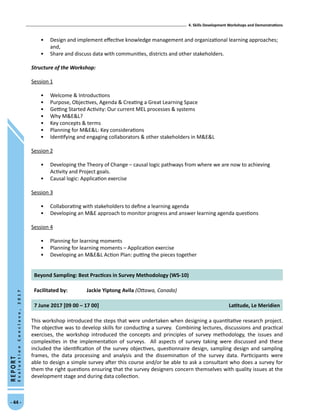 4. Skills Development Workshops and Demonstrations
- 44 -
REPORT
EvaluationConclave,2017
•	 Design and implement effective knowledge management and organizational learning approaches;
and,
•	 Share and discuss data with communities, districts and other stakeholders.
Structure of the Workshop:
Session 1
•	 Welcome  Introductions
•	 Purpose, Objectives, Agenda  Creating a Great Learning Space
•	 Getting Started Activity: Our current MEL processes  systems
•	 Why MEL?
•	 Key concepts  terms
•	 Planning for MEL: Key considerations
•	 Identifying and engaging collaborators  other stakeholders in MEL
Session 2
•	 Developing the Theory of Change – causal logic pathways from where we are now to achieving
Activity and Project goals.
•	 Causal logic: Application exercise
Session 3
•	 Collaborating with stakeholders to define a learning agenda
•	 Developing an ME approach to monitor progress and answer learning agenda questions
Session 4
•	 Planning for learning moments
•	 Planning for learning moments – Application exercise
•	 Developing an MEL Action Plan: putting the pieces together
Beyond Sampling: Best Practices in Survey Methodology (WS-10)
Facilitated by: Jackie Yiptong Avila (Ottawa, Canada)
7 June 2017 [09 00 – 17 00] Latitude, Le Meridien
This workshop introduced the steps that were undertaken when designing a quantitative research project.
The objective was to develop skills for conducting a survey. Combining lectures, discussions and practical
exercises, the workshop introduced the concepts and principles of survey methodology, the issues and
complexities in the implementation of surveys. All aspects of survey taking were discussed and these
included the identification of the survey objectives, questionnaire design, sampling design and sampling
frames, the data processing and analysis and the dissemination of the survey data. Participants were
able to design a simple survey after this course and/or be able to ask a consultant who does a survey for
them the right questions ensuring that the survey designers concern themselves with quality issues at the
development stage and during data collection.
 