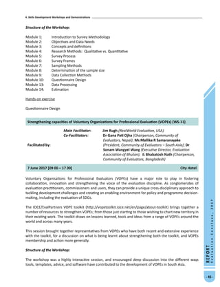 4. Skills Development Workshops and Demonstrations
- 45 -
REPORT
EvaluationConclave,2017
Structure of the Workshop:
Module 1:	 Introduction to Survey Methodology
Module 2:	 Objectives and Data Needs	
Module 3:	 Concepts and definitions
Module 4:	 Research Methods: Qualitative vs. Quantitative
Module 5:	 Survey Process
Module 6:	 Survey Frames
Module 7:	 Sampling Methods
Module 8:	 Determination of the sample size
Module 9:	 Data Collection Methods
Module 10:	 Questionnaire Design
Module 13:	 Data Processing
Module 14:	 Estimation
Hands-on exercise
Questionnaire Design
Strengthening capacities of Voluntary Organizations for Professional Evaluation (VOPEs) (WS-11)
Facilitated by:
Main Facilitator:	 Jim Rugh (RealWorld Evaluation, USA)
Co-Facilitators: Dr Gana Pati Ojha (Chairperson, Community of
Evaluators, Nepal); Ms Mallika R Samaranayake
(President, Community of Evaluators – South Asia); Dr
Sonam Wangyel Wang (Executive Director, Evaluation
Association of Bhutan);  Bhabatosh Nath (Chairperson,
Community of Evaluators, Bangladesh)
7 June 2017 [09 00 – 17 00] City Hotel
Voluntary Organisations for Professional Evaluators (VOPEs) have a major role to play in fostering
collaboration, innovation and strengthening the voice of the evaluation discipline. As conglomerates of
evaluation practitioners, commissioners and users, they can provide a unique cross-disciplinary approach to
tackling development challenges and creating an enabling environment for policy and programme decision-
making, including the evaluation of SDGs.
The IOCE/EvalPartners VOPE toolkit (http://vopetoolkit.ioce.net/en/page/about-toolkit) brings together a
number of resources to strengthen VOPEs; from those just starting to those wishing to chart new territory in
their existing work. The toolkit draws on lessons learned, tools and ideas from a range of VOPEs around the
world and across many years.
This session brought together representatives from VOPEs who have both recent and extensive experience
with the toolkit, for a discussion on what is being learnt about strengthening both the toolkit, and VOPEs
membership and action more generally.
Structure of the Workshop:
The workshop was a highly interactive session, and encouraged deep discussion into the different ways
tools, templates, advice, and software have contributed to the development of VOPEs in South Asia.
 