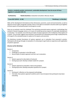 4. Skills Development Workshops and Demonstrations
- 46 -
REPORT
EvaluationConclave,2017
Systems, complexity, gender, environment, sustainable development: how do we put all these
together in evaluation (WS-13)
Facilitated by: Natalia Kosheleva (Evaluation Consultant, Moscow, Russia)
7 June 2017 [09 00 – 12 30] Tshokhang I, Le Meridien
SDGs call for development that balances three dimensions: economic, social and environmental, as well as
advances human rights and gender equality. Hence in the SDG era evaluation should be able to put together
all these aspects of evaluated projects and programs as well.
How can an evaluator meet this challenge? This workshop presented systems approach, methodology that
evolved in Russian-language science, as a means of combining various aspects of sustainable development
in evaluation. For example, one of the key principles of system approach is the multiplicity of descriptions of
a system. This principle suggests that evaluators may benefit from developing several logic models/theories
of change for the evaluated project to capture all its aspects and outcomes.
The Workshop included illustrations of systems approach use in evaluation from presenter’s practice.
Participants will also go through an evaluation of a real project to get hands-on experience with application
of systems approach.
Structure of the Workshop:
Session 1:	
•	 Introduction
•	 Challenges to evaluation in the SDG world
•	 Key principles of system approach and their use in evaluation.
Session 2:
•	 Systems approach to description of evaluand.
•	 Small groups work: Develop multiple models for a project.
Session 3:
•	 Systems approach to evaluation criteria and questions.
•	 Small groups work: Develop evaluation questions for a project.
Session 4:
•	 Participants’ reflection on the proposed methodology
•	 Fish tanks: How systems approach could be used in case of projects that participants have been
evaluating.
 