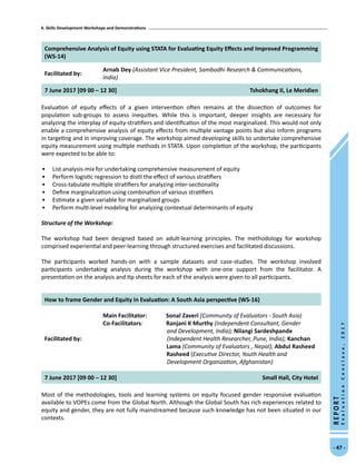 4. Skills Development Workshops and Demonstrations
- 47 -
REPORT
EvaluationConclave,2017
Comprehensive Analysis of Equity using STATA for Evaluating Equity Effects and Improved Programming
(WS-14)
Facilitated by:
Arnab Dey (Assistant Vice President, Sambodhi Research  Communications,
India)
7 June 2017 [09 00 – 12 30] Tshokhang II, Le Meridien
Evaluation of equity effects of a given intervention often remains at the dissection of outcomes for
population sub-groups to assess inequities. While this is important, deeper insights are necessary for
analyzing the interplay of equity-stratifiers and identification of the most marginalized. This would not only
enable a comprehensive analysis of equity effects from multiple vantage points but also inform programs
in targeting and in improving coverage. The workshop aimed developing skills to undertake comprehensive
equity measurement using multiple methods in STATA. Upon completion of the workshop, the participants
were expected to be able to:
•	 List analysis-mix for undertaking comprehensive measurement of equity
•	 Perform logistic regression to distil the effect of various stratifiers
•	 Cross-tabulate multiple stratifiers for analyzing inter-sectionality
•	 Define marginalization using combination of various stratifiers
•	 Estimate a given variable for marginalized groups
•	 Perform multi-level modeling for analyzing contextual determinants of equity
Structure of the Workshop:
The workshop had been designed based on adult-learning principles. The methodology for workshop
comprised experiential and peer-learning through structured exercises and facilitated discussions.
The participants worked hands-on with a sample datasets and case-studies. The workshop involved
participants undertaking analysis during the workshop with one-one support from the facilitator. A
presentation on the analysis and tip sheets for each of the analysis were given to all participants.
How to frame Gender and Equity in Evaluation: A South Asia perspective (WS-16)
Facilitated by:
Main Facilitator:	 Sonal Zaveri [Community of Evaluators - South Asia)
Co-Facilitators: Ranjani K Murthy (Independent Consultant, Gender
and Development, India); Nilangi Sardeshpande
(Independent Health Researcher, Pune, India); Kanchan
Lama (Community of Evaluators , Nepal); Abdul Rasheed
Rasheed (Executive Director, Youth Health and
Development Organization, Afghanistan)
7 June 2017 [09 00 – 12 30] Small Hall, City Hotel
Most of the methodologies, tools and learning systems on equity focused gender responsive evaluation
available to VOPEs come from the Global North. Although the Global South has rich experiences related to
equity and gender, they are not fully mainstreamed because such knowledge has not been situated in our
contexts.
 