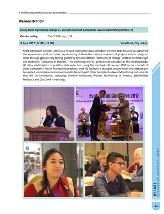 4. Skills Development Workshops and Demonstrations
- 49 -
REPORT
EvaluationConclave,2017
Demonstration
Using Most Significant Change as an Instrument of Complexity-Aware Monitoring (DEMO-2)
Conducted by: The QED Group, USA
7 June 2017 [13 30 – 15 00] Small Hall, City Hotel
Most Significant Change (MSC) is a flexible qualitative data collection method that focuses on capturing
the experiences and outcomes expressed by stakeholders across a variety of project sites or program
areas through group story telling guided by broadly defined “domains of change” instead of more rigid
and traditional indicators of change. This workshop will: (1) present key concepts of this methodology;
(2) allow participants to practice data collection using the method; (3) present MSC in the context of
other Complexity-Aware Monitoring methods; and (4) facilitate a dialogue around how this method can
be applied in complex environments and in tandem with other Complexity-Aware Monitoring instruments
that will be introduced, including: Sentinel Indicators; Process Monitoring of Impact; Stakeholder
Feedback and Outcome Harvesting.
 