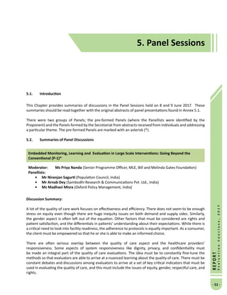 5. Panel Sessions
- 51 -
REPORT
EvaluationConclave,2017
5.1.	 Introduction
This Chapter provides summaries of discussions in the Panel Sessions held on 8 and 9 June 2017. These
summaries should be read together with the original abstracts of panel presentations found in Annex 5.1.
There were two groups of Panels; the pre-formed Panels (where the Panellists were identified by the
Proponent) and the Panels formed by the Secretariat from abstracts received from individuals and addressing
a particular theme. The pre-formed Panels are marked with an asterisk (*).
5.2.	 Summaries of Panel Discussions
Embedded Monitoring, Learning and  Evaluation in Large Scale Interventions: Going Beyond the
Conventional (P-1)*
Moderator: 	Ms Priya Nanda (Senior Programme Officer, MLE, Bill and Melinda Gates Foundation)
Panellists:
•	 Mr Niranjan Sagurti (Population Council, India)
•	Mr Arnab Dey (Sambodhi Research  Communications Pvt. Ltd., India)
•	Ms Madhavi Misra (Oxford Policy Management, India)
Discussion Summary:
A lot of the quality of care work focuses on effectiveness and efficiency. There does not seem to be enough
stress on equity even though there are huge inequity issues on both demand and supply sides. Similarly,
the gender aspect is often left out of the equation. Other factors that must be considered are rights and
patient satisfaction, and the differentials in patients’ understanding about their expectations. While there is
a critical need to look into facility readiness, the adherence to protocols is equally important. As a consumer,
the client must be empowered so that he or she is able to make an informed choice.
There are often serious overlap between the quality of care aspect and the healthcare providers’
responsiveness. Some aspects of system responsiveness like dignity, privacy, and confidentiality must
be made an integral part of the quality of care evaluations. The idea must be to constantly fine-tune the
methods so that evaluators are able to arrive at a nuanced learning about the quality of care. There must be
constant debates and discussions among evaluators to arrive at a set of key critical indicators that must be
used in evaluating the quality of care, and this must include the issues of equity, gender, respectful care, and
rights.
5. Panel Sessions
 