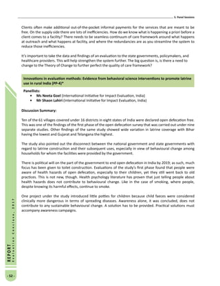 5. Panel Sessions
- 52 -
REPORT
EvaluationConclave,2017
Clients often make additional out-of-the-pocket informal payments for the services that are meant to be
free. On the supply side there are lots of inefficiencies. How do we know what is happening a priori before a
client comes to a facility? There needs to be seamless continuum of care framework around what happens
at outreach and what happens at facility, and where the redundancies are as you streamline the system to
reduce those inefficiencies.
It’s important to take the data and findings of an evaluation to the state governments, policymakers, and
healthcare providers. This will help strengthen the system further. The big question is, is there a need to
change to the Theory of Change to further perfect the quality of care framework?
Innovations in evaluation methods: Evidence from behavioral science interventions to promote latrine
use in rural India (PP-4)*
Panellists:
•	Ms Neeta Goel (International Initiative for Impact Evaluation, India)
•	Mr Shaon Lahiri (International Initiative for Impact Evaluation, India)
Discussion Summary:
Ten of the 61 villages covered under 16 districts in eight states of India were declared open defecation free.
This was one of the findings of the first phase of the open defecation survey that was carried out under nine
separate studies. Other findings of the same study showed wide variation in latrine coverage with Bihar
having the lowest and Gujarat and Telangana the highest.
The study also pointed out the disconnect between the national government and state governments with
regard to latrine construction and their subsequent uses, especially in view of behavioural change among
households for whom the facilities were provided by the government.
There is political will on the part of the government to end open defecation in India by 2019; as such, much
focus has been given to toilet construction. Evaluations of the study’s first phase found that people were
aware of health hazards of open defecation, especially to their children, yet they still went back to old
practices. This is not new, though. Health psychology literature has proven that just telling people about
health hazards does not contribute to behavioural change. Like in the case of smoking, where people,
despite knowing its harmful effects, continue to smoke.
One project under the study introduced little potties for children because child faeces were considered
clinically more dangerous in terms of spreading diseases. Awareness alone, it was concluded, does not
contribute to any sustainable behavioural change. A solution has to be provided. Practical solutions must
accompany awareness campaigns.
 