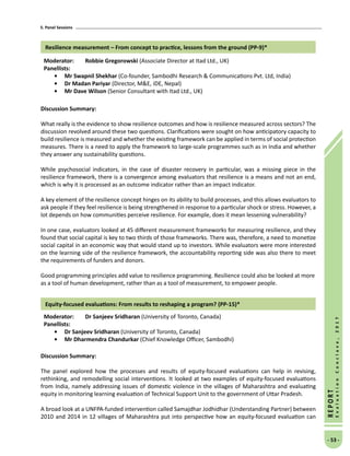 5. Panel Sessions
- 53 -
REPORT
EvaluationConclave,2017
Resilience measurement – From concept to practice, lessons from the ground (PP-9)*
Moderator: 	 Robbie Gregorowski (Associate Director at Itad Ltd., UK)
Panellists:
•	Mr Swapnil Shekhar (Co-founder, Sambodhi Research  Communications Pvt. Ltd, India)
•	 Dr Madan Pariyar (Director, ME, iDE, Nepal)
•	Mr Dave Wilson (Senior Consultant with Itad Ltd., UK)
Discussion Summary:
What really is the evidence to show resilience outcomes and how is resilience measured across sectors? The
discussion revolved around these two questions. Clarifications were sought on how anticipatory capacity to
build resilience is measured and whether the existing framework can be applied in terms of social protection
measures. There is a need to apply the framework to large-scale programmes such as in India and whether
they answer any sustainability questions.
While psychosocial indicators, in the case of disaster recovery in particular, was a missing piece in the
resilience framework, there is a convergence among evaluators that resilience is a means and not an end,
which is why it is processed as an outcome indicator rather than an impact indicator.
A key element of the resilience concept hinges on its ability to build processes, and this allows evaluators to
ask people if they feel resilience is being strengthened in response to a particular shock or stress. However, a
lot depends on how communities perceive resilience. For example, does it mean lessening vulnerability?
In one case, evaluators looked at 45 different measurement frameworks for measuring resilience, and they
found that social capital is key to two thirds of those frameworks. There was, therefore, a need to monetize
social capital in an economic way that would stand up to investors. While evaluators were more interested
on the learning side of the resilience framework, the accountability reporting side was also there to meet
the requirements of funders and donors.
Good programming principles add value to resilience programming. Resilience could also be looked at more
as a tool of human development, rather than as a tool of measurement, to empower people.
Equity-focused evaluations: From results to reshaping a program? (PP-15)*
Moderator: 	 Dr Sanjeev Sridharan (University of Toronto, Canada)
Panellists:
•	 Dr Sanjeev Sridharan (University of Toronto, Canada)
•	Mr Dharmendra Chandurkar (Chief Knowledge Officer, Sambodhi)
Discussion Summary:
The panel explored how the processes and results of equity-focused evaluations can help in revising,
rethinking, and remodelling social interventions. It looked at two examples of equity-focused evaluations
from India, namely addressing issues of domestic violence in the villages of Maharashtra and evaluating
equity in monitoring learning evaluation of Technical Support Unit to the government of Uttar Pradesh.
A broad look at a UNFPA-funded intervention called Samajdhar Jodhidhar (Understanding Partner) between
2010 and 2014 in 12 villages of Maharashtra put into perspective how an equity-focused evaluation can
 