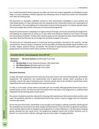 5. Panel Sessions
- 54 -
REPORT
EvaluationConclave,2017
use a realist framework whose processes are often not linear but involve negotiation and feedback at each
stage. It is about avoiding a checklist approach but following a chain of steps that sustains the intervention
even after the funding stops.
The discussion on Samajdhar Jodhidhar centred on how interventions embedded in social systems and
internalised actions of a few individuals who are impacted by the intervention lead to the sustainability of
the intervention. The sustainability of an intervention is key to achieving equity. For instance, gender equity
cannot be brought about within a few years of a time-bound programme.
Equity-focused evaluation is adapting to an organic theory of change, community ownership of a programme,
and allowing the programme to evolve on its own rather than being too fixated on the Theory of Change
and ‘accountancy mentality’. Funders often say that equity can be impacted but deep-rooted inequities that
have been there for 500 years do not change and cannot be changed in five years.
The discussion on evaluating equity in monitoring learning evaluation touched on the need for ‘context
consciousness’ because equity is contextual and the possibility of dissecting multiple equity stratifiers such
as caste, religion, poverty, literacy, and wealth. The concept of equity-focused evaluations goes beyond a
project-driven environment within which activities are time-bound.
Innovative tolls for measuring gender norms (PP-13)*
Moderator: 	Ms Leena Sushant, Breakthrough Trust, India
Panellists:
•	Ms Diva Dhar (Former Associate Director, J-PAL South Asia)
•	Ms Diksha Sharma (Breakthrough Trust, India)
•	Ms Leena Sushant (Breakthrough Trust, India)
Discussion Summary:
A major discussion revolved around the exclusion of private school in the school-based gender sensitization
programme. The programme was implemented only in government schools, which according to the
panellists, was for the sake of achieving scale. If private schools were to be included, it would have meant
negotiating with each school resulting in time and resource loss.
In India, it is the public schools where vulnerable girls are enrolled, although gender-based issues exist in
private schools as well. The idea was that if the government saw value in the programme, it could be easily
integrated into the existing public school system.
Discussions revolved around the rationale for choosing 150 treatment and 164 control schools and the scale
used. The panellists said that in a Randomized Control Trial, control is equal or bigger than the treatment
mostly to gain power.
On the two-year time frame, and whether it was enough to see changes in attitude, panellists said the goal of
the evaluation was primarily to see what changes and what doesn’t, how intensive a programme should be,
and to identify opportunities to integrate such programmes in school. Behaviour is not only about changing
gender attitudes but also social norms. The programme targeted schools and no other elements such as
parents’ or a communities’ attitude, although they also had a stake in changing attitudes.
 