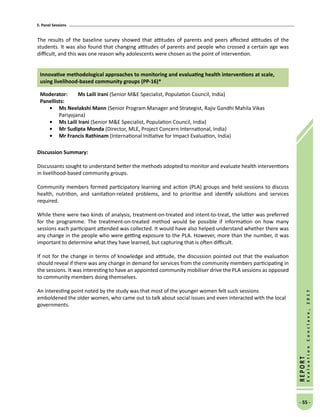 5. Panel Sessions
- 55 -
REPORT
EvaluationConclave,2017
The results of the baseline survey showed that attitudes of parents and peers affected attitudes of the
students. It was also found that changing attitudes of parents and people who crossed a certain age was
difficult, and this was one reason why adolescents were chosen as the point of intervention.
Innovative methodological approaches to monitoring and evaluating health interventions at scale,
using livelihood-based community groups (PP-16)*
Moderator: 	Ms Laili Irani (Senior ME Specialist, Population Council, India)
Panellists:
•	Ms Neelakshi Mann (Senior Program Manager and Strategist, Rajiv Gandhi Mahila Vikas
Pariyojana)
•	Ms Laili Irani (Senior ME Specialist, Population Council, India)
•	Mr Sudipta Monda (Director, MLE, Project Concern International, India)
•	Mr Francis Rathinam (International Initiative for Impact Evaluation, India)
Discussion Summary:
Discussants sought to understand better the methods adopted to monitor and evaluate health interventions
in livelihood-based community groups.
Community members formed participatory learning and action (PLA) groups and held sessions to discuss
health, nutrition, and sanitation-related problems, and to prioritise and identify solutions and services
required.
While there were two kinds of analysis, treatment-on-treated and intent-to-treat, the latter was preferred
for the programme. The treatment-on-treated method would be possible if information on how many
sessions each participant attended was collected. It would have also helped understand whether there was
any change in the people who were getting exposure to the PLA. However, more than the number, it was
important to determine what they have learned, but capturing that is often difficult.
If not for the change in terms of knowledge and attitude, the discussion pointed out that the evaluation
should reveal if there was any change in demand for services from the community members participating in
the sessions. It was interesting to have an appointed community mobiliser drive the PLA sessions as opposed
to community members doing themselves.
An interesting point noted by the study was that most of the younger women felt such sessions
emboldened the older women, who came out to talk about social issues and even interacted with the local
governments.
 