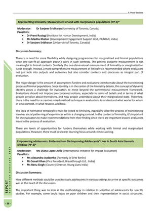 5. Panel Sessions
- 56 -
REPORT
EvaluationConclave,2017
Representing liminality: Measurement of and with marginalized populations (PP-5)*
Moderator: 	 Dr Sanjeev Sridharan (University of Toronto, Canada)
Panellists:
•	 Dr Preet Rustagi (Institute for Human Development, India)
•	Ms Madhu Khetan (Development Engagement Support Unit, PRADAN, India)
•	 Dr Sanjeev Sridharan (University of Toronto, Canada)
Discussion Summary:
There is a need for more flexibility while designing programmes for marginalized and liminal populations
since one-size-fit-all approach doesn’t work in such contexts. The generic outcome measurement is not
meaningful in liminal contexts. Similarly the one-dimensional measurement of liminality or marginalization
is not enough. Instead, a more comprehensive measurement of liminality is recommended where evaluators
not just look into outputs and outcomes but also consider contexts and processes as integral part of
evaluation.
The major danger is the amount of assumptions funders and evaluators seem to make about the transitioning
process of liminal populations. Since identity is in the center of the liminality debate, this concept of dynamic
identity poses a challenge for evaluators to move beyond the conventional measurement framework.
Evaluations should not impose pre-conceived notions, especially in terms of beliefs and in terms of what
people perceive about themselves, and how people understand about their marginalized state. Therefore,
there is the need for a creative mixed-method technique in evaluations to understand what works for whom
in what context, in what respect, and how.
The idea of normative temporality must be linked to liminality, especially since the process of transitioning
involves social patterning of experiences within a changing context. In the context of liminality, it’s important
for the evaluators to make recommendations from their finding since there are important lessons evaluators
learn in the process of evaluation.
There are levels of opportunities for funders themselves while working with liminal and marginalized
populations. However, there must be clearer learning focus around commissioning.
Empowering adolescents: Evidence from 3ie Improving Adolescents’ Lives in South Asia thematic
window (PP-3)*
Moderator: 	Ms Diana Lopez-Avila (International Initiative for Impact Evaluation)
Panellists:
•	Ms Alexandra Avdeenko (Formerly of DIW Berlin)
•	Ms Sonali Khan (Vice President, Breakthrough Ltd., India)
•	Ms Renu Singh (Country Director, Young Lives India)
Discussion Summary:
How different methods could be used to study adolescents in various settings to arrive at specific outcomes
was at the heart of the discussion.
The important thing was to look at the methodology in relation to selection of adolescents for specific
studies. For example, some could focus on poor children and their representation in social structures.
 