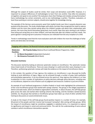 5. Panel Sessions
- 57 -
REPORT
EvaluationConclave,2017
Although the subject of studies could be similar, their scope and derivatives could differ. However, it is
important to compare differences of methodologies to learn from one another. How often do evaluators
sit together and speak to one another? Do evaluators share their findings and mistakes among themselves?
Every methodology has certain constraints, and no one methodology is perfect. Therefore, evaluators, at
least those working on common subjects, should come together for knowledge sharing.
The example of the German socio-economic panel that studied trends over time in poverty dynamics was
quoted at the discussion. The study initially began with adults, but later they recognised the need to capture
children and the more they started asking about the children’s grades and about their relationships with
parents, the more they found themselves going back much earlier. Now they were starting to ask mothers
how loving and caring they are to their children, and how they look after the children and their needs. The
panel agreed in seeing long-term outcomes if measures are instituted from the very inception of a child.
Trends in methodology reveal that the more evaluators work with children the more the challenges of what
works and what does not emerge.
Engaging with evidence: Do financial inclusion programs have an impact on poverty reduction? (PP-10)*
Moderator: 	Ms Priyanka Dubey (National Rural Livelihood Mission Programme, India)
Panellists:
•	 Dr Maren Duvendack (Independent Evaluator)
•	Ms Giovanna Prennushi (World Bank)
Discussion Summary:
The discussion started by looking at extensive systematic reviews on microfinance. The systematic reviews
show mixed results of microfinance. There are cases showing it is useful and other cases showing it is not.
Therefore, synthesising systematic reviews will make the evidence on the impact of microfinance clearer.
In this context, the question of how rigorous the evidence on microfinance is was discussed by briefly
looking at some definitions of rigour. Rigour can be achieved through a number of ways, both qualitative
and quantitative approaches. It can be achieved across the spectrum. How rigorous the evidence is or how
trustworthy it is has a number of implications on policy decisions although policy decisions, including ones
on microfinance, depend on a lot of factors such as judgment and resources. Evidence is just one of them.
An example of rural livelihood programme in Andhra Pradesh in South India highlighted the achievements
of the rural microfinance groups that started with savings schemes. The groups in the villages expanded at
district and state levels, which are linked to organisations and banks. In about 10 years, the self-help groups
grew across the state and started other banking schemes like lending, and the members started business
activities. So, the groups that started as microfinance groups have taken up a host of other activities from
training to discussions on social and domestic issues.
A study on the impact of the self-help groups found positive impacts in a number of areas. For example,
60 percent of the people said their income had increased ‘somewhat’ after joining self-help groups. While
the impact of microfinance might be sometimes negligible in statistical terms, it is important to capture
its significance and impact in social and communal terms. This calls for the understanding of socio-cultural
contexts in which microfinance interventions operate.
 