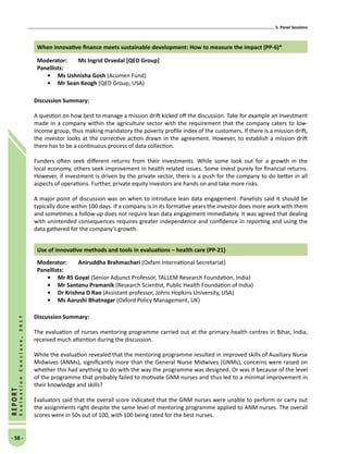 5. Panel Sessions
- 58 -
REPORT
EvaluationConclave,2017
When innovative finance meets sustainable development: How to measure the impact (PP-6)*
Moderator: 	 Ms Ingrid Orvedal [QED Group]
Panellists:
•	Ms Ushnisha Gosh (Acumen Fund)
•	Mr Sean Keogh (QED Group, USA)
Discussion Summary:
A question on how best to manage a mission drift kicked off the discussion. Take for example an investment
made in a company within the agriculture sector with the requirement that the company caters to low-
income group, thus making mandatory the poverty profile index of the customers. If there is a mission drift,
the investor looks at the corrective action drawn in the agreement. However, to establish a mission drift
there has to be a continuous process of data collection.
Funders often seek different returns from their investments. While some look out for a growth in the
local economy, others seek improvement in health related issues. Some invest purely for financial returns.
However, if investment is driven by the private sector, there is a push for the company to do better in all
aspects of operations. Further, private equity investors are hands on and take more risks.
A major point of discussion was on when to introduce lean data engagement. Panelists said it should be
typically done within 100 days. If a company is in its formative years the investor does more work with them
and sometimes a follow-up does not require lean data engagement immediately. It was agreed that dealing
with unintended consequences requires greater independence and confidence in reporting and using the
data gathered for the company’s growth.
Use of innovative methods and tools in evaluations – health care (PP-21)
Moderator: 	 Aniruddha Brahmachari (Oxfam International Secretariat)
Panellists:
•	Mr RS Goyal (Senior Adjunct Professor, TALLEM Research Foundation, India)
•	Mr Santanu Pramanik (Research Scientist, Public Health Foundation of India)
•	 Dr Krishna D Rao (Assistant professor, Johns Hopkins University, USA)
•	Ms Aarushi Bhatnagar (Oxford Policy Management, UK)
Discussion Summary:
The evaluation of nurses mentoring programme carried out at the primary health centres in Bihar, India,
received much attention during the discussion.
While the evaluation revealed that the mentoring programme resulted in improved skills of Auxiliary Nurse
Midwives (ANMs), significantly more than the General Nurse Midwives (GNMs), concerns were raised on
whether this had anything to do with the way the programme was designed. Or was it because of the level
of the programme that probably failed to motivate GNM nurses and thus led to a minimal improvement in
their knowledge and skills?
Evaluators said that the overall score indicated that the GNM nurses were unable to perform or carry out
the assignments right despite the same level of mentoring programme applied to ANM nurses. The overall
scores were in 50s out of 100, with 100 being rated for the best nurses.
 
