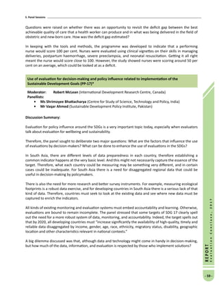 5. Panel Sessions
- 59 -
REPORT
EvaluationConclave,2017
Questions were raised on whether there was an opportunity to revisit the deficit gap between the best
achievable quality of care that a health worker can produce and in what was being delivered in the field of
obstetric and new-born care. How was the deficit gap estimated?
In keeping with the tools and methods, the programme was developed to indicate that a performing
nurse would score 100 per cent. Nurses were evaluated using clinical vignettes on their skills in managing
deliveries, postpartum haemorrhage, severe preeclampsia, and neonatal resuscitation. Getting it all right
meant the nurse would score close to 100. However, the study showed nurses were scoring around 50 per
cent on an average, which could be looked at as a deficit.
Use of evaluation for decision-making and policy influence related to implementation of the
Sustainable Development Goals (PP-17)*
Moderator: 	 Robert McLean (International Development Research Centre, Canada)
Panellists:
•	 Ms Shrimoyee Bhattacharya (Centre for Study of Science, Technology and Policy, India)
•	Mr Vaqar Ahmed (Sustainable Development Policy Institute, Pakistan)
Discussion Summary:
Evaluation for policy influence around the SDGs is a very important topic today, especially when evaluators
talk about evaluation for wellbeing and sustainability.
Therefore, the panel sought to deliberate two major questions: What are the factors that influence the use
of evaluations by decision-makers? What can be done to enhance the use of evaluations in the SDGs?
In South Asia, there are different levels of data preparedness in each country, therefore establishing a
common indicator happens at the very basic level. And this might not necessarily capture the essence of the
target. Therefore, what each country could be measuring may be something very different, and in certain
cases could be inadequate. For South Asia there is a need for disaggregated regional data that could be
useful in decision-making by policymakers.
There is also the need for more research and better survey instruments. For example, measuring ecological
footprints is a robust data exercise, and for developing countries in South Asia there is a serious lack of that
kind of data. Therefore, countries must seek to look at the existing data and see where new data must be
captured to enrich the indicators.
All kinds of existing monitoring and evaluation systems must embed accountability and learning. Otherwise,
evaluations are bound to remain incomplete. The panel stressed that some targets of SDG 17 clearly spell
out the need for a more robust system of data, monitoring, and accountability. Indeed, the target spells out
that by 2020, all developing countries must “increase significantly the availability of high-quality, timely and
reliable data disaggregated by income, gender, age, race, ethnicity, migratory status, disability, geographic
location and other characteristics relevant in national contexts.”
A big dilemma discussed was that, although data and technology might come in handy in decision-making,
but how much of the data, information, and evaluation is respected by those who implement solutions?
 