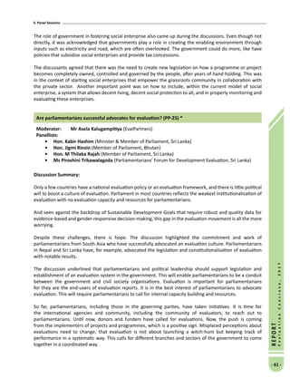5. Panel Sessions
- 61 -
REPORT
EvaluationConclave,2017
The role of government in fostering social enterprise also came up during the discussions. Even though not
directly, it was acknowledged that governments play a role in creating the enabling environment through
inputs such as electricity and road, which are often overlooked. The government could do more, like have
policies that subsidise social enterprises and provide tax concessions.
The discussants agreed that there was the need to create new legislation on how a programme or project
becomes completely owned, controlled and governed by the people, after years of hand holding. This was
in the context of starting social enterprises that empower the grassroots community in collaboration with
the private sector. Another important point was on how to include, within the current model of social
enterprise, a system that allows decent living, decent social protection to all, and in properly monitoring and
evaluating these enterprises.
Are parliamentarians successful advocates for evaluation? (PP-25) *
Moderator: 	 Mr Asela Kalugampitiya (EvalPartners)
Panellists:
•	 Hon. Kabir Hashim (Minister  Member of Parliament, Sri Lanka)
•	 Hon. Jigmi Rinzin (Member of Parliament, Bhutan)
•	 Hon. M Thilaka Rajah (Member of Parliament, Sri Lanka)
•	Ms Piroshini Trikawalagoda (Parliamentarians’ Forum for Development Evaluation, Sri Lanka)
Discussion Summary:
Only a few countries have a national evaluation policy or an evaluation framework, and there is little political
will to boost a culture of evaluation. Parliament in most countries reflects the weakest institutionalisation of
evaluation with no evaluation capacity and resources for parliamentarians.
And seen against the backdrop of Sustainable Development Goals that require robust and quality data for
evidence-based and gender-responsive decision-making, this gap in the evaluation movement is all the more
worrying.
Despite these challenges, there is hope. The discussion highlighted the commitment and work of
parliamentarians from South Asia who have successfully advocated an evaluation culture. Parliamentarians
in Nepal and Sri Lanka have, for example, advocated the legislation and constitutionalisation of evaluation
with notable results.
The discussion underlined that parliamentarians and political leadership should support legislation and
establishment of an evaluation system in the government. This will enable parliamentarians to be a conduit
between the government and civil society organisations. Evaluation is important for parliamentarians
for they are the end-users of evaluation reports. It is in the best interest of parliamentarians to advocate
evaluation. This will require parliamentarians to call for internal capacity building and resources.
So far, parliamentarians, including those in the governing parties, have taken initiatives. It is time for
the international agencies and community, including the community of evaluators, to reach out to
parliamentarians. Until now, donors and funders have called for evaluations. Now, the push is coming
from the implementers of projects and programmes, which is a positive sign. Misplaced perceptions about
evaluations need to change, that evaluation is not about launching a witch-hunt but keeping track of
performance in a systematic way. This calls for different branches and sectors of the government to come
together in a coordinated way.
 