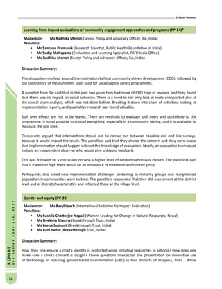 5. Panel Sessions
- 62 -
REPORT
EvaluationConclave,2017
Learning from impact evaluations of community engagement approaches and programs (PP-14)*
Moderator: 	Ms Radhika Menon (Senior Policy and Advocacy Officer, 3ie, India)
Panellists:
•	Mr Santanu Pramanik (Research Scientist, Public Health Foundation of India)
•	Mr Sudip Mahapatra (Evaluation and Learning Specialist, PATH India Office)
•	Ms Radhika Menon (Senior Policy and Advocacy Officer, 3ie, India)
Discussion Summary:
The discussion revolved around the motivation behind community-driven development (CDD), followed by
the consistency of measurement tools used for social capital across programmes.
A panellist from 3ie said that in the past two years they had more of CDD type of reviews, and they found
that there was no impact on social cohesion. There is a need to not only look at meta-analysis but also at
the causal chain analysis, which was not done before. Breaking it down into chain of activities, looking at
implementation reports, and qualitative research was found valuable.
Spill over effects are not to be feared. There are methods to evaluate spill overs and contribute to the
programme. It is not possible to control everything, especially in a community setting, and it is advisable to
measure the spill over.
Discussants argued that interventions should not be carried out between baseline and end line surveys,
because it would impact the result. The panellists said that they shared the concern and they were aware
that implementation should happen without the knowledge of evaluation. Ideally, an evaluation team could
include an independent observer who would give unbiased feedback.
This was followed by a discussion on why a higher level of randomisation was chosen. The panellists said
that if it weren’t high there would be an imbalance of treatment and control group.
Participants also asked how implementation challenges pertaining to minority groups and marginalised
population in communities were tackled. The panellists responded that they did assessment at the district
level and of district characteristics and reflected these at the village level.
Gender and equity (PP-23)
Moderator: 	Ms Beryl Leach (International Initiative for Impact Evaluation)
Panellists:
•	 Ms Sushila Chatterjee Nepali (Women Leading for Change in Natural Resources, Nepal)
•	Ms Deeksha Sharma (Breakthrough Trust, India)
•	Ms Leena Sushant (Breakthrough Trust, India)
•	 Ms Rani Yadav (Breakthrough Trust, India)
Discussion Summary:
How does one ensure a child’s identity is protected while initiating researches in schools? How does one
make sure a child’s consent is sought? These questions interjected the presentation on innovative use
of technology in reducing gender-based discrimination (GBD) in four districts of Haryana, India. While
 