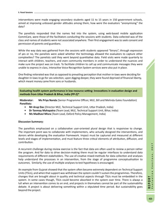 5. Panel Sessions
- 63 -
REPORT
EvaluationConclave,2017
interventions were made engaging secondary students aged 11 to 15 years in 150 government schools,
aimed at improving unbiased gender attitudes among them, how were the evaluators “anonymising” the
data?
The panellists responded that the names fed into the system, using web-based mobile application
CommCare, were those of the facilitators conducting the sessions with students. Data collected was of the
class and names of students were not associated anywhere. Their first engagement was to seek consent and
permission of parents and guardians.
While the way data was gathered from the sessions with students appeared “binary”, through expression
of yes or no, the panelists were asked whether the technology allowed the evaluators to capture other
complexities? The panelists said they went beyond quantitative data. Field visits were made quarterly to
interact with children, teachers, and even community members in order to understand the nuances and
make sure the project was on track. To facilitate children to call up and communicate messages they were
unable to express in class, Interactive Voice Recognition System services were also put in place.
One finding reiterated was that as opposed to prevailing perception that mother-in-laws were deciding for
daughter-in-laws to go for sex selection, upon digging deeper, they were found deprived of financial liberty,
which meant money came from sons or husbands.
Evaluating health system performance in low resource setting: Innovations in evaluation design and
methods from Uttar Pradesh  Bihar, India (PP-2)*
Moderator: 	Ms Priya Nanda (Senior Programme Officer, MLE, Bill and Melinda Gates Foundation)
Panellists:
•	Mr Arup Das (Director MLE, Technical Support Unit, Uttar Pradesh, India)
•	 Dr Tanmay Mahapatra (Team Lead, MLE, Technical Support Unit, Bihar, India)
•	Ms Madhavi Misra (Team Lead, Oxford Policy Management, India)
Discussion Summary:
The panellists emphasized on a collaborative user-oriented plural design that is responsive to change.
The important point was to collaborate with implementers, who actually designed the interventions, and
donors while developing the evaluation framework. Impact must be captured and measured at different
levels and stages of implementation, and must feature three critical elements of attribution, diffusion, and
contribution.
A recurrent challenge during review exercise is the fact that data are often used to review a person rather
the program. And for data to drive decision-making there must be regular interfaces to understand data
requirements of different stakeholders. The use of creative mixed-methods for data collection and analyses
help understand the processes in an intervention, from the stage of programme conceptualisation to
outcomes. Similarly, the use of multiple analyses to test hypotheses is encouraged.
An example from Gujarat showed that the system often became extremely dependent on Technical Support
Units (TSUs), and when that support was withdrawn the system couldn’t sustain the programmes. Therefore,
changes that are brought about in quality and technical aspects through TSUs must be embedded in the
system. In some cases though, TSUs could become absorbed in the system over time. There is always a
lull when an intervention comes to an end, and projects in themselves cannot be part of the sustainability
debate. A project is about delivering something within a stipulated time period. But sustainability goes
beyond the project.
 