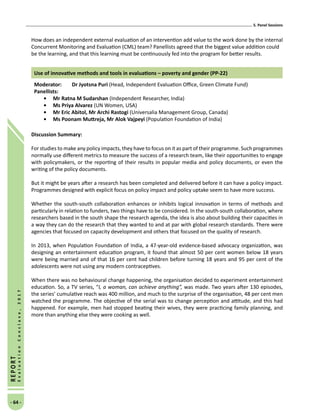 5. Panel Sessions
- 64 -
REPORT
EvaluationConclave,2017
How does an independent external evaluation of an intervention add value to the work done by the internal
Concurrent Monitoring and Evaluation (CML) team? Panellists agreed that the biggest value addition could
be the learning, and that this learning must be continuously fed into the program for better results.
Use of innovative methods and tools in evaluations – poverty and gender (PP-22)
Moderator: 	 Dr Jyotsna Puri (Head, Independent Evaluation Office, Green Climate Fund)
Panellists:
•	Mr Ratna M Sudarshan (Independent Researcher, India)
•	Ms Priya Alvarez (UN Women, USA)
•	Mr Eric Abitol, Mr Archi Rastogi (Universalia Management Group, Canada)
•	 Ms Poonam Muttreja, Mr Alok Vajpeyi (Population Foundation of India)
Discussion Summary:
For studies to make any policy impacts, they have to focus on it as part of their programme. Such programmes
normally use different metrics to measure the success of a research team, like their opportunities to engage
with policymakers, or the reporting of their results in popular media and policy documents, or even the
writing of the policy documents.
But it might be years after a research has been completed and delivered before it can have a policy impact.
Programmes designed with explicit focus on policy impact and policy uptake seem to have more success.
Whether the south-south collaboration enhances or inhibits logical innovation in terms of methods and
particularly in relation to funders, two things have to be considered. In the south-south collaboration, where
researchers based in the south shape the research agenda, the idea is also about building their capacities in
a way they can do the research that they wanted to and at par with global research standards. There were
agencies that focused on capacity development and others that focused on the quality of research.
In 2013, when Population Foundation of India, a 47-year-old evidence-based advocacy organization, was
designing an entertainment education program, it found that almost 50 per cent women below 18 years
were being married and of that 16 per cent had children before turning 18 years and 95 per cent of the
adolescents were not using any modern contraceptives.
When there was no behavioural change happening, the organisation decided to experiment entertainment
education. So, a TV series, “I, a woman, can achieve anything”, was made. Two years after 130 episodes,
the series’ cumulative reach was 400 million, and much to the surprise of the organisation, 48 per cent men
watched the programme. The objective of the serial was to change perception and attitude, and this had
happened. For example, men had stopped beating their wives, they were practicing family planning, and
more than anything else they were cooking as well.
 
