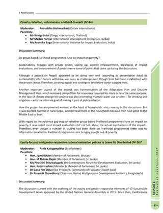 5. Panel Sessions
- 65 -
REPORT
EvaluationConclave,2017
Poverty reduction, inclusiveness, and hard-to-reach (PP-24)
Moderator: 	 Aniruddha Brahmachari (Oxfam International)
Panellists:
•	Mr Raniya Sobir (Tango International, Thailand)
•	Mr Madan Pariyar (International Development Enterprises, Nepal)
•	 Ms Avantika Bagai (International Initiative for Impact Evaluation, India)
Discussion Summary:
Do group-based livelihood programmes have an impact on poverty?
Sustainability, linkages with private sector, scaling up, women empowerment, drawbacks of impact
evaluations, and measurement of poverty were some of points that came up during the discussions.
Although a project (in Nepal) appeared to be doing very well (according to presentation data) its
sustainability, after donors withdrew, was seen as challenge even though links had been established with
the private sector. Therefore, creating a good exit strategy is key before donor support ends.
Another important aspect of the project was harmonisation of the Adaptation Plan and Disaster
Management Plan, which removed competition for resources required for more or less the same purpose.
In the face of climate change the project was also promoting multiple water use systems - for drinking and
irrigation – with the ultimate goal of making it part of policy in Nepal.
How the project has empowered women, as the head of households, also came up in the discussions. But
it was pointed out that in rural Nepal, women head most of the households because men have gone to the
Middle East to work.
With regard to the evidence gap map on whether group-based livelihood programmes have an impact on
poverty, it was noted most impact evaluations did not talk about the actual mechanisms of the impacts.
Therefore, even though a number of studies had been done on livelihood programmes there was no
information on whether livelihood programmes are bringing people out of poverty.
Equity-focused and gender-responsive national evaluation policies to Leave No One Behind (PP-26)*
Moderator: 	 Asela Kalugampitiya (EvalPartners)
Panellists:
•	 Hon. Jigmi Rinzin (Member of Parliament, Bhutan)
•	 Hon. M Thilaka Rajah (Member of Parliament, Sri Lanka)
•	Ms Piroshini Trikawalagoda (Parliamentarians Forum for Development Evaluation, Sri Lanka)
•	 Hon. Kabir Hashim (Minister  Member of Parliament, Sri Lanka)
•	 Dr Gana Pati Ojha (Vice President, Community of Evaluators South Asia)
•	 Dr Akram H Chowdhury (Chairman, Barind Multipurpose Development Authority, Bangladesh)
Discussion Summary:
The discussion started with the outlining of the equity and gender-responsive elements of 17 Sustainable
Development Goals approved by the United Nations General Assembly in 2015. Since then, EvalPartners
 