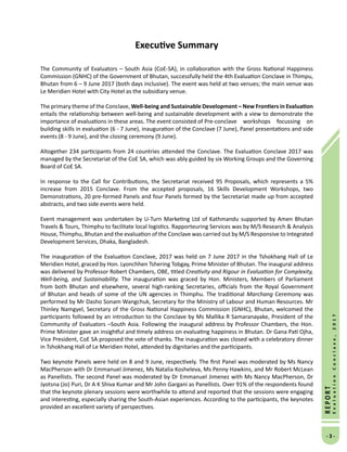 -  -
REPORT
EvaluationConclave,2017
Executive Summary
The Community of Evaluators – South Asia (CoE-SA), in collaboration with the Gross National Happiness
Commission (GNHC) of the Government of Bhutan, successfully held the 4th Evaluation Conclave in Thimpu,
Bhutan from 6 – 9 June 2017 (both days inclusive). The event was held at two venues; the main venue was
Le Meridien Hotel with City Hotel as the subsidiary venue.
The primary theme of the Conclave, Well-being and Sustainable Development – New Frontiers in Evaluation
entails the relationship between well-being and sustainable development with a view to demonstrate the
importance of evaluations in these areas. The event consisted of 	Pre-conclave workshops focussing on
building skills in evaluation (6 - 7 June), inauguration of the Conclave (7 June), Panel presentations and side
events (8 - 9 June), and the closing ceremony (9 June).
Altogether 234 participants from 24 countries attended the Conclave. The Evaluation Conclave 2017 was
managed by the Secretariat of the CoE SA, which was ably guided by six Working Groups and the Governing
Board of CoE SA.
In response to the Call for Contributions, the Secretariat received 95 Proposals, which represents a 5%
increase from 2015 Conclave. From the accepted proposals, 16 Skills Development Workshops, two
Demonstrations, 20 pre-formed Panels and four Panels formed by the Secretariat made up from accepted
abstracts, and two side events were held.
Event management was undertaken by U-Turn Marketing Ltd of Kathmandu supported by Amen Bhutan
Travels  Tours, Thimphu to facilitate local logistics. Rapporteuring Services was by M/S Research  Analysis
House, Thimphu, Bhutan and the evaluation of the Conclave was carried out by M/S Responsive to Integrated
Development Services, Dhaka, Bangladesh.
The inauguration of the Evaluation Conclave, 2017 was held on 7 June 2017 in the Tshokhang Hall of Le
Meridien Hotel, graced by Hon. Lyonchhen Tshering Tobgay, Prime Minister of Bhutan. The inaugural address
was delivered by Professor Robert Chambers, OBE, titled Creativity and Rigour in Evaluation for Complexity,
Well-being, and Sustainability. The inauguration was graced by Hon. Ministers, Members of Parliament
from both Bhutan and elsewhere, several high-ranking Secretaries, officials from the Royal Government
of Bhutan and heads of some of the UN agencies in Thimphu. The traditional Marchang Ceremony was
performed by Mr Dasho Sonam Wangchuk, Secretary for the Ministry of Labour and Human Resources. Mr
Thinley Namgyel, Secretary of the Gross National Happiness Commission (GNHC), Bhutan, welcomed the
participants followed by an introduction to the Conclave by Ms Mallika R Samaranayake, President of the
Community of Evaluators –South Asia. Following the inaugural address by Professor Chambers, the Hon.
Prime Minister gave an insightful and timely address on evaluating happiness in Bhutan. Dr Gana Pati Ojha,
Vice President, CoE SA proposed the vote of thanks. The inauguration was closed with a celebratory dinner
in Tshokhang Hall of Le Meridien Hotel, attended by dignitaries and the participants.
Two keynote Panels were held on 8 and 9 June, respectively. The first Panel was moderated by Ms Nancy
MacPherson with Dr Emmanuel Jimenez, Ms Natalia Kosheleva, Ms Penny Hawkins, and Mr Robert McLean
as Panellists. The second Panel was moderated by Dr Emmanuel Jimenez with Ms Nancy MacPherson, Dr
Jyotsna (Jo) Puri, Dr A K Shiva Kumar and Mr John Gargani as Panellists. Over 91% of the respondents found
that the keynote plenary sessions were worthwhile to attend and reported that the sessions were engaging
and interesting, especially sharing the South-Asian experiences. According to the participants, the keynotes
provided an excellent variety of perspectives.
 