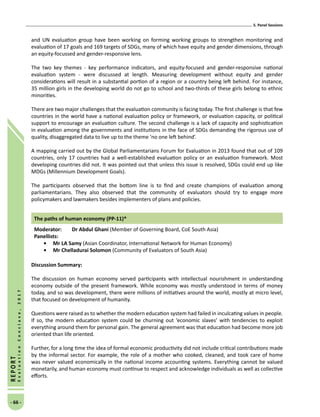 5. Panel Sessions
- 66 -
REPORT
EvaluationConclave,2017
and UN evaluation group have been working on forming working groups to strengthen monitoring and
evaluation of 17 goals and 169 targets of SDGs, many of which have equity and gender dimensions, through
an equity-focussed and gender-responsive lens.
The two key themes - key performance indicators, and equity-focused and gender-responsive national
evaluation system - were discussed at length. Measuring development without equity and gender
considerations will result in a substantial portion of a region or a country being left behind. For instance,
35 million girls in the developing world do not go to school and two-thirds of these girls belong to ethnic
minorities.
There are two major challenges that the evaluation community is facing today. The first challenge is that few
countries in the world have a national evaluation policy or framework, or evaluation capacity, or political
support to encourage an evaluation culture. The second challenge is a lack of capacity and sophistication
in evaluation among the governments and institutions in the face of SDGs demanding the rigorous use of
quality, disaggregated data to live up to the theme ‘no one left behind’.
A mapping carried out by the Global Parliamentarians Forum for Evaluation in 2013 found that out of 109
countries, only 17 countries had a well-established evaluation policy or an evaluation framework. Most
developing countries did not. It was pointed out that unless this issue is resolved, SDGs could end up like
MDGs (Millennium Development Goals).
The participants observed that the bottom line is to find and create champions of evaluation among
parliamentarians. They also observed that the community of evaluators should try to engage more
policymakers and lawmakers besides implementers of plans and policies.
The paths of human economy (PP-11)*
Moderator: 	 Dr Abdul Ghani (Member of Governing Board, CoE South Asia)
Panellists:
•	Mr LA Samy (Asian Coordinator, International Network for Human Economy)
•	Mr Chelladurai Solomon (Community of Evaluators of South Asia)
Discussion Summary:
The discussion on human economy served participants with intellectual nourishment in understanding
economy outside of the present framework. While economy was mostly understood in terms of money
today, and so was development, there were millions of initiatives around the world, mostly at micro level,
that focused on development of humanity.
Questions were raised as to whether the modern education system had failed in inculcating values in people.
If so, the modern education system could be churning out ‘economic slaves’ with tendencies to exploit
everything around them for personal gain. The general agreement was that education had become more job
oriented than life oriented.
Further, for a long time the idea of formal economic productivity did not include critical contributions made
by the informal sector. For example, the role of a mother who cooked, cleaned, and took care of home
was never valued economically in the national income accounting systems. Everything cannot be valued
monetarily, and human economy must continue to respect and acknowledge individuals as well as collective
efforts.
 