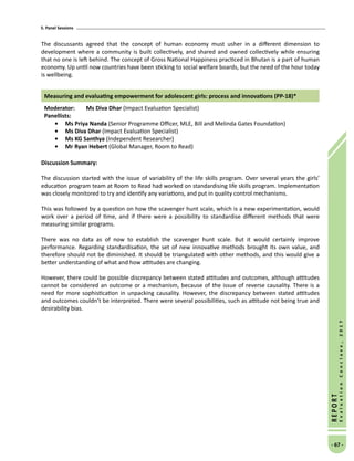 5. Panel Sessions
- 67 -
REPORT
EvaluationConclave,2017
The discussants agreed that the concept of human economy must usher in a different dimension to
development where a community is built collectively, and shared and owned collectively while ensuring
that no one is left behind. The concept of Gross National Happiness practiced in Bhutan is a part of human
economy. Up until now countries have been sticking to social welfare boards, but the need of the hour today
is wellbeing.
Measuring and evaluating empowerment for adolescent girls: process and innovations (PP-18)*
Moderator: 	Ms Diva Dhar (Impact Evaluation Specialist)
Panellists:
•	Ms Priya Nanda (Senior Programme Officer, MLE, Bill and Melinda Gates Foundation)
•	Ms Diva Dhar (Impact Evaluation Specialist)
•	Ms KG Santhya (Independent Researcher)
•	Mr Ryan Hebert (Global Manager, Room to Read)
Discussion Summary:
The discussion started with the issue of variability of the life skills program. Over several years the girls’
education program team at Room to Read had worked on standardising life skills program. Implementation
was closely monitored to try and identify any variations, and put in quality control mechanisms.
This was followed by a question on how the scavenger hunt scale, which is a new experimentation, would
work over a period of time, and if there were a possibility to standardise different methods that were
measuring similar programs.
There was no data as of now to establish the scavenger hunt scale. But it would certainly improve
performance. Regarding standardisation, the set of new innovative methods brought its own value, and
therefore should not be diminished. It should be triangulated with other methods, and this would give a
better understanding of what and how attitudes are changing.
However, there could be possible discrepancy between stated attitudes and outcomes, although attitudes
cannot be considered an outcome or a mechanism, because of the issue of reverse causality. There is a
need for more sophistication in unpacking causality. However, the discrepancy between stated attitudes
and outcomes couldn’t be interpreted. There were several possibilities, such as attitude not being true and
desirability bias.
 