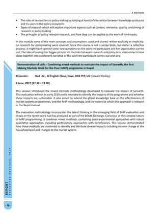 5. Panel Sessions
- 70 -
REPORT
EvaluationConclave,2017
•	 The roles of researchers in policy making by looking at levels of interaction between knowledge producers
and its users in the policy ecosystem
•	 Types of research which will explore important aspects such as context, relevance, quality, and timing of
research in policy making
•	 The principles of policy relevant research, and how they can be applied to the work of think-tanks.
In this module some of the main concepts and assumptions used and shared –either explicitly or implicitly-
on research for policymaking were covered. Since this course is not a recipe book, but rather a reflective
process, it might have opened some new questions on the work the participant and her organisation carries
out. The idea of seeing this ‘bigger picture’ on the links between research and policy is to interconnect these
ideas together into a coherent narrative of the work the participant carries out and why.
Demonstration of skills - Combining mixed methods to evaluate the impact of Samarth, the first
Making Markets Work for the Poor (M4P) programme in Nepal
Presenter: 	 Itad Ltd., 12 English Close, Hove, BN3 7ET, UK (Edward Hedley)
6 June, 2017 [17 30 – 19 00]
This session introduced the mixed methods methodology developed to evaluate the impact of Samarth.
This evaluation will run to early 2019 and is intended to identify the impacts of the programme and whether
these impacts are sustainable. It also aimed to extend the global knowledge base on the effectiveness of
market systems programmes, and the M4P methodology, and the extent to which this approach is relevant
in the Nepal context.
The evaluation methodology incorporates the latest thinking in the emerging field of M4P evaluation and
draws on the recent work Itad has produced as part of the BEAM Exchange. Conscious of the complex nature
of M4P programming, it combines mixed methods, combining quasi-experimental approaches with robust
qualitative approaches, including participatory approaches with beneficiaries. This session demonstrated
how these methods are combined to identify and attribute diverse impacts including income change at the
household level and changes to the market system.
- 70 -
REPORT
EvaluationConclave,2017
5. Side Events6. Side Events
 
