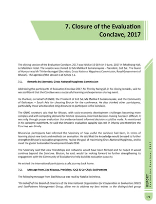 7. Closure of the Evaluation Conclave, 2017
- 71 -
REPORT
EvaluationConclave,2017
7. Closure of the Evaluation
Conclave, 2017
The closing session of the Evaluation Conclave, 2017 was held at 16 00 h on 9 June, 2017 in Tshokhang Hall,
Le Meridien Hotel. The session was chaired by Ms Mallika R Samaranayake - President, CoE SA. The Guest
of Honour was Mr Thinley Namgyel (Secretary, Gross National Happiness Commission, Royal Government of
Bhutan). The agenda of the session is at Annex 7.1.
7.1.	 Remarks by Secretary, Gross National Happiness Commission
Addressing the participants of Evaluation Conclave 2017, Mr Thinley Namgyel, in his closing remarks, said he
was confident that the Conclave was a successful learning and experience-sharing event.
He thanked, on behalf of GNHC, the President of CoE SA, Ms Mallika R Samaranayake, and the Community
of Evaluators – South Asia for choosing Bhutan for the conference. He also thanked other participants,
particularly those who travelled long distances to participate in the Conclave.
The GNHC secretary said that for Bhutan, with socio-economic development challenges becoming more
complex and with competing demand for limited resources, informed decision-making has been difficult. It
was only through proper evaluation that evidence-based informed decisions could be made. As mentioned
in his welcome statement, he said that Bhutan’s evaluation capacity was still in infancy and therefore the
Conclave was timely.
Bhutanese participants had informed the Secretary of how useful the conclave had been, in terms of
learning about new tools and methods on evaluation. He said that the knowledge would be used to further
strengthen Bhutan’s evaluation programme, realise the goal of maximizing Gross National Happiness, and to
meet the global Sustainable Development Goals 2030.
The Secretary said that new friendships and networks would have been formed and he hoped it would
continue beyond the Conclave. Bhutan, he said, would be looking forward to further strengthening its
engagement with the Community of Evaluators to help build its evaluation capacity.
He wished the international participants a safe journey back home.
7.2.	Message from Ziad Moussa, President, IOCE  Co-Chair, EvalPartners
The following message from Ziad Moussa was read by Natalia Kosheleva.
“On behalf of the Board of Directors of the International Organization for Cooperation in Evaluation (IOCE)
and EvalPartners Management Group, allow me to address my best wishes to the distinguished group
 