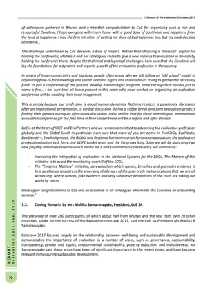 7. Closure of the Evaluation Conclave, 2017
- 72 -
REPORT
EvaluationConclave,2017
of colleagues gathered in Bhutan and a heartfelt congratulation to CoE for organizing such a rich and
resourceful Conclave. I hope everyone will return home with a good dose of positivism and happiness from
the land of happiness. I had the firm intention of getting my dose of EvaHappiness too, but my back decided
otherwise…
The challenge undertaken by CoE deserves a bow of respect. Rather than choosing a “classical” capital for
holding the conference, Mallika-Ji and her colleagues chose to give a new impetus to evaluation in Bhutan by
holding the conference there, despite the technical and logistical challenges. I am sure that the Conclave will
lay the foundations for a dynamic and organic growth of the evaluation profession in the country.
In an era of hyper-connectivity and big data, people often argue why we still follow an “old school” model in
organizing face-to-face meetings and spend sleepless nights and endless hours trying to gather the necessary
funds to pull a conference off the ground, develop a meaningful program, tame the logistical hassles just to
name a few... I am sure that all those present in this room who have worked on organizing an evaluation
conference will be nodding their head in approval.
This is simply because our profession is about human dynamics. Nothing replaces a passionate discussion
after an inspirational presentation, a cordial discussion during a coffee break and joint evaluation projects
finding their genesis during an after-hours discussion. I also realize that for those attending an international
evaluation conference for the first time in their career there will be a before and after Bhutan.
CoE is at the heart of IOCE and EvalPartners and we remain committed to advancing the evaluation profession
globally and the Global South in particular. I am sure that many of you are active in EvalSDGs, EvalYouth,
EvalGender+, EvalIndigenous, the Global and Regional Parliamentarian Forums on evaluation, the evaluation
professionalization task force, the VOPE toolkit team and the list grows long. Soon we will be launching two
new flagship initiatives towards which all the IOCE and EvalPartners constituency will contribute:
-	 Increasing the integration of evaluation in the National Systems for the SDGs. The Mantra of this
initiative is to avoid the monitoring overkill of the SDGs.
-	 The “Evidence Matters” initiative, as evaluation which speaks, breathes and promotes evidence is
best positioned to address the emerging challenges of the post-truth metamorphosis that we are all
witnessing, where rumors, fake evidence and very subjective perceptions of the truth are taking our
world by storm.
Once again congratulations to CoE and an accolade to all colleagues who made this Conclave an astounding
success.”
7.3.	Closing Remarks by Mrs Mallika Samaranayake, President, CoE SA
The presence of over 200 participants, of which about half from Bhutan and the rest from over 20 other
countries, spoke for the success of the Evaluation Conclave 2017, said the CoE SA President Ms Mallika R
Samaranayake.
Conclave 2017 focused largely on the relationship between well-being and sustainable development and
demonstrated the importance of evaluation in a number of areas, such as governance, accountability,
transparency, gender and equity, environmental sustainability, poverty reduction, and inclusiveness. Ms
Samaranayake said these areas have been of significant importance in the recent times, and have become
relevant in measuring sustainable development.
 