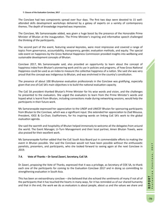 7. Closure of the Evaluation Conclave, 2017
- 73 -
REPORT
EvaluationConclave,2017
The Conclave had two components spread over four days. The first two days were devoted to 15 well-
attended skills development workshops delivered by a galaxy of experts on a variety of contemporary
themes. The depth of knowledge imparted was impressive.
The Conclave, Ms Samaranayake added, was given a huge boost by the presence of the Honorable Prime
Minister of Bhutan at the inauguration. The Prime Minister’s inspiring and informative speech challenged
the thinking of the participants.
The second part of the event, featuring several keynotes, were most impressive and covered a range of
topics from governance, accountability, transparency, gender, evaluation methods, and equity. The special
side-event on happiness by the Gross National Happiness Commission provided insights into wellbeing and
sustainable development concepts of Bhutan.
Conclave 2017, Ms Samaranayake said, also provided an opportunity to learn about the concept of
happiness index from Bhutan’s pioneering work and its use in policies and programs, of how Gross National
Happiness could be used as an index to measure the collective happiness of a nation. She said she was very
proud that the concept was indigenous to Bhutan, and was enshrined in the country’s constitution.
The presence of about 100 Bhutanese evaluation professionals in the Conclave was gratifying, especially
given that one of CoE SA’s main objectives is to build the national evaluation capacity.
The CoE SA president thanked Bhutan’s Prime Minister for his wise words and vision, and the challenges
he presented to the evaluators. She urged the evaluators to learn from the Prime Minister’s words and
hoped what is learnt from Bhutan, including connections made during networking sessions, would help the
participants in their future work.
Ms Samaranayake expressed her appreciation to the UNDP and UNICEF Bhutan for sponsoring participants
from Bhutan to the Conclave, which was a significant input. She extended her appreciation to Ziad Moussa,
President, IOCE  Co-Chair, EvalPartners, for his inspiring words on linking CoE SA’s work to the global
evaluation agenda.
She said the warmth and hospitality of Bhutan helped immensely to welcome all the delegates from around
the world. The Event Manager, U–Turn Management and their local partner, Amen Bhutan Travels, were
also praised for their excellent work.
Ms Samaranayake further added that the CoE South Asia Board put in commendable efforts to making the
event in Bhutan possible. She said the Conclave would not have been possible without the enthusiastic
panelists, presenters, and participants, who she looked forward to seeing again at the next Conclave in
2019.
7.4.	 Vote of Thanks – Dr Sonal Zaveri, Secretary, CoE SA
Dr Zaveri, proposing the Vote of Thanks, expressed that it was a privilege, as Secretary of COE SA, to thank
each one of the participants for coming to the Evaluation Conclave 2017 and in doing so committing to
strengthening evaluation in South Asia.
This has been an extraordinary conclave – she believed that she echoed the sentiments of many if not all of
the participants that it has touched the hearts in many ways, for it has reminded us of our shared humanity
and that in the end, the work we do as evaluators is about people, about us and the values we share and
 