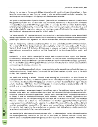 7. Closure of the Evaluation Conclave, 2017
- 74 -
REPORT
EvaluationConclave,2017
cherish. For four days in Thimpu, with 200 participants from 20 countries, the participants have, in these
beautiful surroundings and away from the turmoil in other parts of the world, reminded themselves that
well-being and sustainability are critically important for our shared existence.
She opined that none will ever forget the powerful speech from the Prime Minister of Bhutan that evaluation
though difficult, must be done and done well. Most importantly, he reminded us that evaluation is linked to
our lives and our values and that tracking happiness for all and across the many conditions that influence it,
is not only important but worthy of measuring. He took time from his very busy schedule to be with us and
expressed gratitude for his gracious presence and inspiring messages. She thought that many would like to
take him to their own countries and swap him for their leaders!
The preparations for this conclave over many months with the Government of Bhutan, GNHC were marked
with great graciousness and warmth and during the past few days; the participants have all experienced the
gentle dignity with which the dignitaries and officials of Bhutan have interacted with them at this conclave.
From the first planning visit in January this year, there has been unstinted support from the Commission.
The Secretary, Mr Thinley Namgyel has been extremely helpful and provided wise guidance; Mr Phuntsho
Wangyel, Chief, Research  Evaluation Division gave us valuable and nuanced insights in his excellent
presentation on gross national happiness and how thoughtfully it has been integrated into policies and
plans.
On behalf of CoE SA, Dr Zaveri acknowledged the prompt, meticulous and courteous support from the GNHC
to our numerous and extensive (and last minute) demands – in particular by Mr Tashi Dorji and other staff of
the Commission. The support from the Government of Bhutan never wavered and was deeply appreciated.
She also thanked the Dept. of Immigration of the Government of Bhutan, for their prompt assistance to the
numerous requests for visas, extensions etc.
The Community of Evaluators South Asia is a young association and as we celebrate our fourth Conclave, we
are happy that eminent thought leaders from around the world have travelled to this far corner of the world
to share their knowledge with us.
She added that thanking Dr Robert Chambers is like thanking one of our own – she was sure that all
participants shared this feeling – that he belongs here! He has believed passionately in our desire to promote
our world view about evaluation. In this populous, tumultuous, complex, diverse and vibrant region of South
Asia, he shouts out – ASK Them – learn from the people in our communities, be creative and be bold. He
reminds us to be respectful of whose reality we represent.
The eminent evaluators who graced the event from different parts of the world have become part of the COE
extended family. Nancy MacPherson – always encouraging and committed to strengthening our association,
Emmanuel Jimenez – who promptly extended a helping hand, Natalia Kosheleva – smoothening the path
to connect us with our international colleagues, Penny Hawkins – a firm and steadfast supporter who this
time demonstrated the link between dancing and evaluation, A K Shiv Kumar – who made it here in spite of
the odds – he never lets us down and , Robert McLean – our steadfast supporter from IDRC, his presence
encourages us immensely; Jo Puri, who was one of own Board Members until recently, and John Gargani
who I am convinced had a previous life in this region, were humbly thanked for accepting the invitation for
this event; for their insights into the art and science of evaluation, their abiding faith to collaborate with CoE
SA, and continued belief in CoE are gratefully recognized.
She made a special mention of the donors who have been CoE SA’s champions. The Rockefeller Foundation
not only has generously contributed this year but has done so for our previous conclaves. Equally, Bill 
Melinda Gates Foundation has been very generous in their support, which were gratefully acknowledged.
 