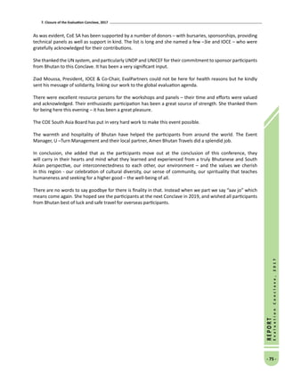 7. Closure of the Evaluation Conclave, 2017
- 75 -
REPORT
EvaluationConclave,2017
As was evident, CoE SA has been supported by a number of donors – with bursaries, sponsorships, providing
technical panels as well as support in kind. The list is long and she named a few –3ie and IOCE – who were
gratefully acknowledged for their contributions.
She thanked the UN system, and particularly UNDP and UNICEF for their commitment to sponsor participants
from Bhutan to this Conclave. It has been a very significant input.
Ziad Moussa, President, IOCE  Co-Chair, EvalPartners could not be here for health reasons but he kindly
sent his message of solidarity, linking our work to the global evaluation agenda.
There were excellent resource persons for the workshops and panels – their time and efforts were valued
and acknowledged. Their enthusiastic participation has been a great source of strength. She thanked them
for being here this evening – it has been a great pleasure.
The COE South Asia Board has put in very hard work to make this event possible.
The warmth and hospitality of Bhutan have helped the participants from around the world. The Event
Manager, U –Turn Management and their local partner, Amen Bhutan Travels did a splendid job.
In conclusion, she added that as the participants move out at the conclusion of this conference, they
will carry in their hearts and mind what they learned and experienced from a truly Bhutanese and South
Asian perspective, our interconnectedness to each other, our environment – and the values we cherish
in this region - our celebration of cultural diversity, our sense of community, our spirituality that teaches
humaneness and seeking for a higher good – the well-being of all.
There are no words to say goodbye for there is finality in that. Instead when we part we say “aav jo” which
means come again. She hoped see the participants at the next Conclave in 2019, and wished all participants
from Bhutan best of luck and safe travel for overseas participants.
 