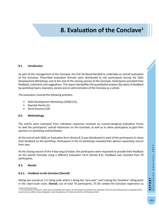 8. Evaluation of the Conclave
- 77 -
REPORT
EvaluationConclave,2017
8. Evaluation of the Conclave
8.1.	 Introduction
As part of the management of the Conclave, the CoE SA Board decided to undertake an overall evaluation
of the Conclave. Prescribed evaluation formats were distributed to the participants during the Skills
Development Workshops and at the end of the closing session of the Conclave. Participants provided their
feedback, comments and suggestions. This report exemplifies the quantitative analysis (by rates) of feedback
by workshop topics, keynotes, panels and on administration of the Conclave as a whole.
The evaluation covered the following activities.
•	 Skills Development Workshops (SDW) (15);
•	 Keynote Panels (2);
•	 Panel Sessions (24)
8.2.	Methodology
The events were evaluated from individual responses received via custom-designed Evaluation Forms
to seek the participants’ overall impression on the Conclave, as well as to allow participants to give their
opinions on workshop and facilitation.
At the end of each SDW, an Evaluation form (Annex 8.1) was distributed to each of the participants to share
their feedback on the workshop. Participants in the 15 workshops revealed their opinion separately, and on
their own.
At the closing session of the 4-day long Conclave, the participants were requested to provide their feedback
on the overall Conclave using a different Evaluation Form (Annex 8.2). Feedback was received from 70
participants.
8.3.	 Results
8.3.1.	 Feedback on the Conclave (Overall)
Rating was scored on 1-5 rating scale where 1 being the ‘very poor’ and 5 being the ‘excellent’ rating point
in the Likert-scale score. Overall, out of total 70 participants, 37.2% ranked the Conclave experience as
 The Community of Evaluators- South Asia acknowledges with thanks, the kind support provided for the evaluation of the Conclave by Responsive to Integrated Devel-
opment Services (RIDS), Dhaka, Bangladesh under the guidance of its Executive Director, Mr Bhabatosh Nath.
 