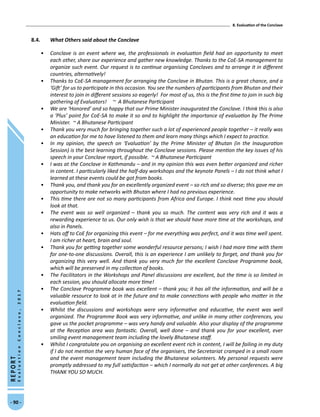 8. Evaluation of the Conclave
- 90 -
REPORT
EvaluationConclave,2017
8.4.	 What Others said about the Conclave
•	 Conclave is an event where we, the professionals in evaluation field had an opportunity to meet
each other, share our experience and gather new knowledge. Thanks to the CoE-SA management to
organize such event. Our request is to continue organising Conclaves and to arrange it in different
countries, alternatively!
•	 Thanks to CoE-SA management for arranging the Conclave in Bhutan. This is a great chance, and a
‘Gift’ for us to participate in this occasion. You see the numbers of participants from Bhutan and their
interest to join in different sessions so eagerly! For most of us, this is the first time to join in such big
gathering of Evaluators! ~ A Bhutanese Participant
•	 We are ‘Honored’ and so happy that our Prime Minister inaugurated the Conclave. I think this is also
a ‘Plus’ point for CoE-SA to make it so and to highlight the importance of evaluation by The Prime
Minister. ~ A Bhutanese Participant
•	 Thank you very much for bringing together such a lot of experienced people together – it really was
an education for me to have listened to them and learn many things which I expect to practice.
•	 In my opinion, the speech on ‘Evaluation’ by the Prime Minister of Bhutan (in the Inauguration
Session) is the best learning throughout the Conclave sessions. Please mention the key issues of his
speech in your Conclave report, if possible. ~ A Bhutanese Participant
•	 I was at the Conclave in Kathmandu – and in my opinion this was even better organized and richer
in content. I particularly liked the half-day workshops and the keynote Panels – I do not think what I
learned at these events could be got from books.
•	 Thank you, and thank you for an excellently organized event – so rich and so diverse; this gave me an
opportunity to make networks with Bhutan where I had no previous experience.
•	 This time there are not so many participants from Africa and Europe. I think next time you should
look at that.
•	 The event was so well organized – thank you so much. The content was very rich and it was a
rewarding experience to us. Our only wish is that we should have more time at the workshops, and
also in Panels.
•	 Hats off to CoE for organizing this event – for me everything was perfect, and it was time well spent.
I am richer at heart, brain and soul.
•	 Thank you for getting together some wonderful resource persons; I wish I had more time with them
for one-to-one discussions. Overall, this is an experience I am unlikely to forget, and thank you for
organizing this very well. And thank you very much for the excellent Conclave Programme book,
which will be preserved in my collection of books.
•	 The Facilitators in the Workshops and Panel discussions are excellent, but the time is so limited in
each session, you should allocate more time!
•	 The Conclave Programme book was excellent – thank you; it has all the information, and will be a
valuable resource to look at in the future and to make connections with people who matter in the
evaluation field.
•	 Whilst the discussions and workshops were very informative and educative, the event was well
organized. The Programme Book was very informative, and unlike in many other conferences, you
gave us the pocket programme – was very handy and valuable. Also your display of the programme
at the Reception area was fantastic. Overall, well done – and thank you for your excellent, ever
smiling event management team including the lovely Bhutanese staff.
•	 Whilst I congratulate you on organising an excellent event rich in content, I will be failing in my duty
if I do not mention the very human face of the organisers, the Secretariat cramped in a small room
and the event management team including the Bhutanese volunteers. My personal requests were
promptly addressed to my full satisfaction – which I normally do not get at other conferences. A big
THANK YOU SO MUCH.
 